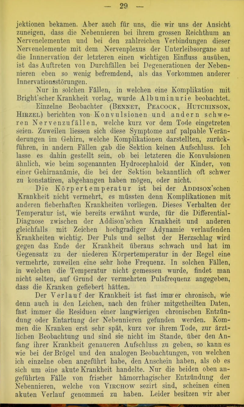 jektionen bekamen. Aber auch für uns, die wir uns der Ansicht zuneigen, dass die Nebennieren bei ihrem grossen Reichthum an Nervenelementen und bei den zahlreichen Verbindungen dieser Nervenelemente mit dem Nervenplexus der Unterleibsorgane auf die Innnervation der letzteren einen wichtigen Einfluss ausüben, ist das Auftreten von Durchfällen bei Degenerationen der Neben- nieren eben so wenig befremdend, als das Vorkommen anderer Innervationsstörungen. Nur in solchen Fällen, in welchen eine Komplikation mit Bright’scher Krankheit vorlag, wurde Albuminurie beobachtet. Einzelne Beobachter (Bennet, Peacock, Hutchinson, Hirzel) berichten von Konvulsionen und andern schwe- ren Nervenzufällen, welche kurz vor dem Tode eingetreten seien. Zuweilen liessen sich diese Symptome auf palpable Verän- derungen im Gehirn, welche Komplikationen darstellten, zurück- führen, in andern Fällen gab die Sektion keinen Aufschluss. Ich lasse es dahin gestellt sein, ob bei letzteren die Konvulsionen ähnlich, wie beim sogenannten Hydrocephaloid der Kinder, von einer Gehirnanämie, die bei der Sektion bekanntlich oft schwer zu konstatiren, abgehangen haben mögen, oder nicht. Die Körpertemperatur ist bei der AoDisoN’schen Krankheit nicht vermehrt, es müssten denn Komplikationen mit anderen fieberhaften Krankheiten vorliegen. Dieses Verhalten der Temperatur ist, wie bereits erwähnt wurde, für die Differential- Diagnose zwischen der Addison’schen Krankheit und anderen gleichfalls mit Zeichen hochgradiger Adynamie verlaufenden Krankheiten wichtig. Der Puls und selbst der Herzschlag wird gegen das Ende der Krankheit überaus schwach und hat im Gegensatz zu der niederen Körpertemperatur in der Regel eine vermehrte, zuweilen eine sehr hohe Frequenz. In solchen Fällen, in welchen die Temperatur nicht gemessen wurde, findet man nicht selten, auf Grund der vermehrten Pulsfrequenz angegeben, dass die Kranken gefiebert hätten. Der Verlauf der Krankheit ist fast immer chronisch, wie denn auch in den Leichen, nach den früher mitgetheilten Daten, fast immer die Residuen einer langwierigen chronischen Entzün- dung oder Entartung der Nebennieren gefunden werden. Kom- men die Kranken erst sehr spät, kurz vor ihrem Tode, zur ärzt- liehen Beobachtung und sind sie nicht im Stande, über den An- fang ihrer Krankheit genaueren Aufschluss zu geben, so kann es wie bei derBrÖgel und den analogen Beobachtungen, von welchen ich einzelne oben angeführt habe, den Anschein haben, als ob es sich um oine akute Krankheit handelte. Nur die beiden oben an- geführten Fälle von frischer hämorrhagischer Entzündung der Nebennieren, welche von Virchow sezirt sind, scheinen einen akuten Verlauf genommen zu haben. Leider besitzen wir aber