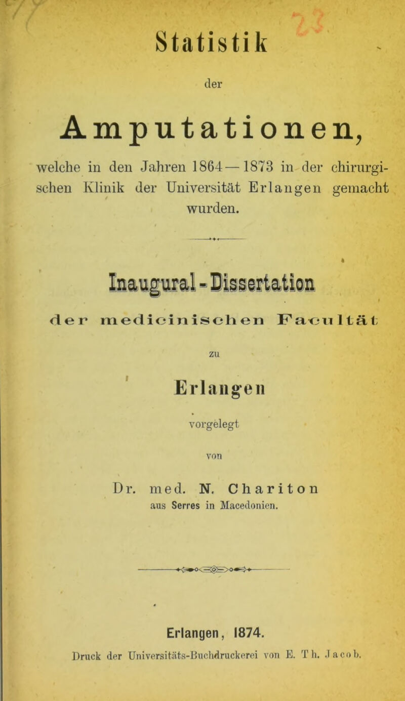 Statistik der Amputationen, welche in den Jahren 1864—1873 in der chirurgi- schen Klinik der Universität Erlangen gemacht wurden. Inaugwal - Hiss eitation der medicinischen Facultät zu Erlangen vorgelegt von Dr. med. N. Ohariton aus Serres in Macedonien. Erlangen, 1874. Druck der Universitäts-Buchdruckerei von E. Th. .Jacob.