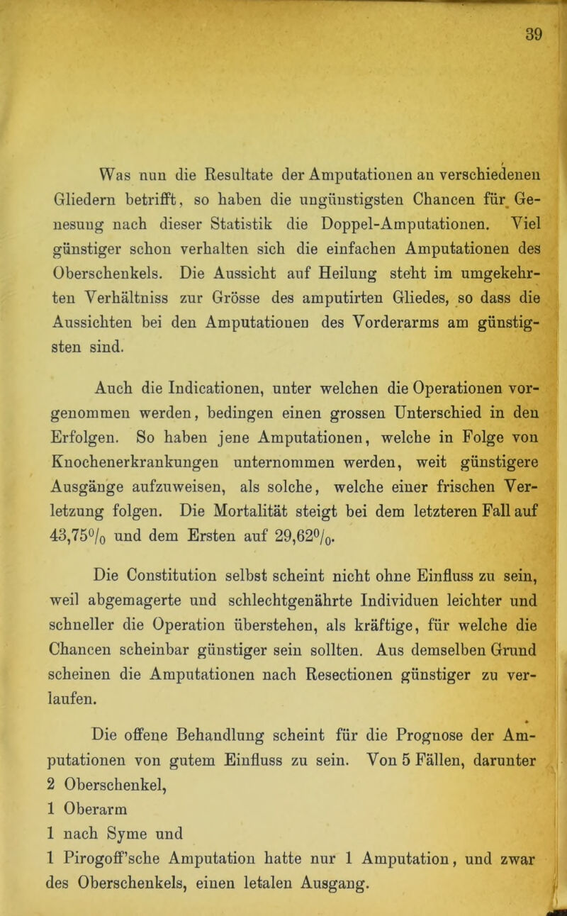 Was nun die Resultate der Amputationen au verschiedenen Gliedern betrifft, so haben die ungünstigsten Chancen für Ge- nesuug nach dieser Statistik die Doppel-Amputationen. Viel günstiger schon verhalten sich die einfachen Amputationen des Oberschenkels. Die Aussicht auf Heilung steht im umgekehr- ten Verhältniss zur Grösse des amputirten Gliedes, so dass die Aussichten bei den Amputationen des Vorderarms am günstig- sten sind. Auch die Indicationen, unter welchen die Operationen vor- genommen werden, bedingen einen grossen Unterschied in den Erfolgen. So haben jene Amputationen, welche in Folge von Knochenerkrankungen unternommen werden, weit günstigere Ausgänge aufzuweisen, als solche, welche einer frischen Ver- letzung folgen. Die Mortalität steigt bei dem letzteren Fall auf 43,75% und dem Ersten auf 29,62%. Die Constitution selbst scheint nicht ohne Einfluss zu sein, weil abgemagerte und schlechtgenährte Individuen leichter und schneller die Operation iiberstehen, als kräftige, für welche die Chancen scheinbar günstiger sein sollten. Aus demselben Grund scheinen die Amputationen nach Resectionen günstiger zu ver- laufen. Die offene Behandlung scheint für die Prognose der Am- putationen von gutem Einfluss zu sein. Von 5 Fällen, darunter 2 Oberschenkel, 1 Oberarm 1 nach Syme und 1 Pirogoff’sche Amputation hatte nur 1 Amputation, und zwar des Oberschenkels, einen letalen Ausgang.