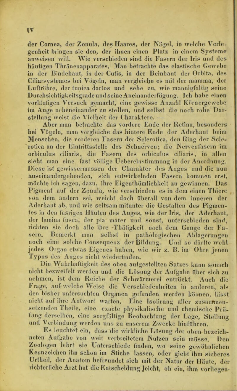 der Cornea, der Zoiiula, des Haares, der Nägel, in welclie Verle- genheit bringen sie den, der ihnen einen Platz in einem Systeme anweisen will. Wie verschieden sind die Fasern der Iris und des häutigen Thränenapparates. Man betrachte das elastische Cewehe in der Bindehaut, in der Cutis, in der Bcinhant der Orbita, des Ciliarsj'^stemes bei Vögeln, man vergleiche es mit der mamma, der Lul’trölire, der tiinica darlos und sehe zu, wie mannigfaltig seine Uurchsichtigkeitsgradeund seine Aneinatidcrfiigung. Ich habe einen vorläufigen Versuch gemacht, eine gewisse Anzahl Körnergewebe im Auge nebeneinander zu stellen, und selbst die noch rohe Dar- stellung weist die Vielheit der Charaktere, -— Aber man betrachte das vordere Ende der Retina, besonders bei Vögeln, man vergleiche das hintere Ende der Adeihaut beim Menschen, die vorderen Fasern der Sclerotica, den Bing der Scle- 'rotica an der Eintrittsstelle des Sehnerven; die Nervenfasern im orbiculus ciliaris, die Fasern des orbiculiis ciliaris, in allen sieht man eine fast völlige üebercinstimmnng in der Anordnung. Diese ist gewissermassen der Charakter des Auges und die nun , auseinandergehenden, sich enlwdckclnden Fasern kommen erst, möchte ich sagen, dazu, ihre Eigenthüralichkeit zu gewinnen. Das Pigment auf der Zonula, wie verschieden cs in dem einen Thicre von dem andern sei, weicht doch überall von dem inneren der Adorhaut ab, und ude seltsam mitunter die Gestalten des Pigmen- tes in den fasrigen Häuten des Auges, wie der Iris, der Aderhaut, der lamina fusca, der j)ia mater und sonst, unterschieden sind, richten sie doch alle ihre -Thätigkeit nach dem Gange der Fa- sern. Bemerkt man selbst in pathölogischen Ablagerungen noch eine solche Consequenz der Bildung. Und so diirtte wohl jedes Organ etwas Eigenes halren, wie w ir z. B. im Obre jenen Typus des Auges nicht wiederfinden. Die Wahrhaftigkeit des ol)cn aulgcstelltcn Satzes kann sonach nicht bezweifelt werden und die Lösung der Aufgabe über sich zu nehmen, ist dem Reiclie der Schwärmerei entrückt. Auch die frage, auf welche Weise die Verschiedenheiten in anderen, als den bisher untersuchten Organen gefunden werden können, lässt nicht auf ihre Antwort warten. Eine Isolirung aller zusaimnen- setzenden Theilc, eine exacte physikalische und cbcniische Prü- fung derselben, eine sorgfältige Beobachtung der Lage, Stellung und Verbindung werden uns zu unserem Zwecke hinführen. Es leuchtet ein, dass die wirkliche Lösung der oben bezeich- neten Aufgabe von weit verbreitetem Nutzen sein müsse. Den Zoologen lehrt sie Unterschiede finden, wo seine gow ölinlichcn Kennzeichen ihn schon im Stiche lassen, oder giebt ihm sicheres ürtheil, der Anatom befreundet sich mit der Natur der Häute, der richterliche Arzt hat die Entscheidung Jcicht, ob ein, ihm vorliegen-