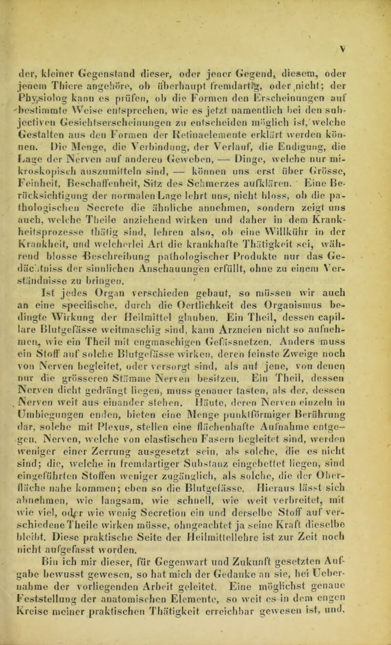 der, kleiner Gegensfnml dieser, oder jener Gegend, diesem, oder jenem Thiere angehöre, ob überhaupt frenulartJg, oder,nicht; der Phy,sioIog kann es prüfen, ob die Formen den Frsclieiniingen auf ^bestimmte Weise entspreclicu, wie es jetzt naracntlieb Imi den sulr- jcctiveu Gesielitserscbeinungen zu eutseliciden möglich ist, welche Gestalten aus den Formen der Relinaelemeute erklärt weiden kön- nen. Die Menge, die Veibindiing, der Verlauf, die Endigung, dio [jage der Nerven auf anderen Gerveben, — Dinge, welche nur mi- kroskopisch aiiszumilteln sind, — können uns erst liber (irösse, Feinheit, Rescbalfenbeit, Sitz des Schmerzes aufklären. Eine Be- rücksichtigung der normalen Lage lehrt uns, nicht bloss, oh die pa- thologischen Sccrete die ähnliche annehmen, sondern zeigt uns auch, welche Tlieile anziehend wirken und daher in dem Krank- heitsprozesse thäfig sind, lehren also, oh eine Willkühr in der Krankheit, und welcherlei Art die krankhafte Thätigkeit sei, wäh- rend blosse iJeschreihung pathologischer [Produkte nur das Ge- dächtniss der sinnlichen Anschauungen erfüllt, ohne zu einem Ver- ständnisse zu bringen, ' Ist jedes Organ verschieden gebaut, so müssen wir auch an eine specifische, durch die Oeitlichkcit des Organismus be- dingte Wirkung der Heilmittel glauben. Ein Theil, dessen capil- lare Blutgefässe weitmaschig sind, kann Arzneien nicht so aufneh- nicn, wie ein Theil mit engmaschigen Gefässnetzen. Anders muss ein Sfoff auf solche Blutgefässe wirken, deren feinste Zweige noch von Nerven begleitet, oder versorgt sind, als auf jene, von denen nur die grösseren Stämme Nerven hesifzeu. Ein Theil, dessen Nerven dicht gedrängt liegen, muss genauer tasten, als der, dessen . Nerven weit aus einander stehen. Häute, deren Nerven einzeln in llmhieguugen enden, bieten eine IMciige punktförmiger Berührung dar, solche mit l^lexus, stellen eine lläclienhafte Aufnahme entge- gen. Nerven, welche von elastischen Fasern begleitet sind, werden weniger einer Zerrung ausgesetzt sein, als solche, rlic cs nicht sind; die, welche in fremdartiger Sulrstanz eingebettet liegen, sind cingeführten Stoffen weniger zugänglich, als solche, die der Ober- fläche nahe kommen; eben so die Blutgefässe. Hieraus läs.'t sich ahnelimen, wie langsam, wie schnell, wie weit verbreitet, mit wie viel, od^r wie wenig Secretion ein und derselbe Stoß auf ver- schiedene'Iheile wirken müsse, ohngeachtet ja seine Kraft dieselbe bleild. Diese praktische Seite der Heilmitlellehrc ist zur Zelt noch nicht aufgefasst worden. Bin ich mir dieser, für Gegenwart und Zukunft gesetzten Auf- gabe bewusst gewesen, so hat mich der GedaidvC an sie, bei Ueber- nahme der vorliegenden Arbeit geleitet. Eine möglichst genaue Feststellung der anatomischen Elemente, so weit es in dem engen Kreise meiner praktischen Thätigkeit erreichbar gewesen ist, und.