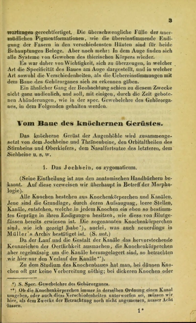 8 tvartuDgen gcrechtfertiget. Die überschwengliche Fülle der uner- müdlichen Pigraentformationen, wie die übereinstimmende Endi- ennar der Fasern in den verschiedensten Fläuten sind für beide ^ O Behauptungen Belege. Aber noch mehr: In dem Auge finden sich alle Systeme von Geweben des thierischen Körpers wieder. Es war daher von Wichtigkeit, sich zu überzeugen, in welcher Art die Specificität des Baues am Auge dargestellt, und in welcher Art sowohl die Verschiedenheiten, als die üebereinstimmungen mit dem Baue des Gehörorganes sich zu erkennen gäben. Ein ähnlicher Gang der Beobachtung schien zu diesem Zwecke nicht ganz undienlich, und soll, mit einigen, durch die Zeit gebote- nen Abänderungen, wie in der spec. Gewebelehre des Gehörorga- nes, in dem Folgenden gehalten werden. Vom Baue des knöchernen Gerüistes. Das knöcherne Gerüst der Augenhöhle wird zusammenge- setzt von dem Jochbeine und Thränenbeine, den Orbitaltheilen des Stirnbeins und Oberkiefers, dem Nasalfortsatze des letzteren, dem Siebbeine u. s. w. l 1. Das Jochbein, os zygomaticum. (Seine Eintheilung ist aus den anatomischen Handbüchern be- kannt. Auf diese verweisen wir überhaupt in Betreff der Morpho- logie). Alle Knochen bestehen aus Knochenkörperchen und Kanälen. Jene sind die Grundlage, durch deren Aufsaugung, leere Stellen, Kanäle, entstehen, welche in jedem Knochen ein eben so bestimm- tes Gepräge in ihren Endigungen besitzen, wie diess von Blutge- fässen bereits erwiesen ist. Die sogenannten Knochenkörperchen sind, wie ich gezeigt (habe*), nuclei, was auch neuerdings in Müller’s Archiv bestätiget ist. (S. unt.) Da der Lauf und die Gestalt der Kanäle das hervorstechende Kennzeichen der Oertlichkeit ausmachen, die Knochenkörperchen aber regelmäsaig um die Kanäle herumgelagcrt sind, so betrachten wir hier nur den Verlauf der Kanäle**), Zu dem Studium des Knochenbaues hat man, bei dünnen Kno- chen oft gar keine Vorbereitung nöthig; bei dickeren Knochen oder *) S. Spec. Gewebelehre des Gehörorganes. **) Oh die Knochenkörperchen ininier in derselben Ordnung einen Kanal umgeben, oder auch diess Verscliiedenlieiten unterworfen sei, laiissen wir hier, als dem Zwecke der Betrachtung noch nicht angemessen, ausser Acht lassen. 1* /T