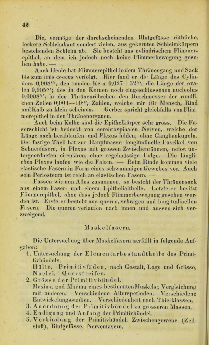 Die, vonnöge der diircliscliciiiendeu Rlutgenisse rölhiiclie, lockere Schleimhaut sondert vielen, aus gekernten Schleimkörpern bestehenden Schleim ab. Sic besteht aus cylindrischem Fliinnier- ejdthel, an dem ich jedoch noch keine Flimmcrbcwegung gese- hen habe. — , Auch Henle hat Flimmerepithcl indem Thränengang und Sack bis zum finis coecus verfolgt. Hier fand er die Länge des Cylin- ders 0,008', den runden Kern 0,027—32', die Länge der ova- len 0,005'; des in den Kernen noch eingeschlosscnen nucleolus 0,0008'''; in den Thränenröhrchen den Durchmesser der rundli- clien Zellen 0,004 —10', Zahlen, welche mir für Mensch, Rind und Kalb zu klein scheinen. — Gerber spricht gleichfalls von Fliin- mcrepithcl in den Thränenorganen. Auch beim Kalbe sind die Epithclkörper sehr gross. Die Fa- serschicht ist bedeckt von cerebrospinalen Nerven, welche der Länge nach herablaufen und Plexus bilden, ohne Ganglienkugeln. Der fasrige Theil hat zur Hauptmasse longitudinelle Fascikel von Sehnenfasern, in Plexus mit grossen Zwischenräumen, neb.st un- tergeordneten circnlären, ohne regelmässige Folge. Die längli- chet) Plexus laufen wie die Falten. ■—• Beim Rinde kommen viele elastische Fasern in Form eines schwammigen Gewebes vor. Auch sein Periostcum ist reich an elastischen Fasern. — Fassen wir nun Alles zusammen, so besteht der Thränensack aus einem Faser- und einem Epithelialthcile. Ijctzterer besitzt Flimmercpithel, ohne dass jedoch Flimraerbewegung gesehen wor- den ist. Ersterer besteht aus rjueren, schrägen und longitudincllcn Fasern. Die queren verlaufen nach innen und aussen sich ver- zweigend. M uske 1 fas er n. Die Untersuchung über Muskelfasern zerfällt in folgende Auf- gaben: 1. Untersuchung der Elcmcntarbestandtheil'e des Primi- tivbündcls. Hülle. Primitivfäden, nach Gestalt, Lage und Grösse. Nnclei. Q n e rs t r ei fcn. 2. (» r ö s s c der P r i m i t i v 1) ii n d c 1. Maxima und Minima eines bestimmten Muskels; Vergleichung mit anderen. Verschiedene Aiters])crioden. Verschiedene Entwickclungsstadion, Verschiedenheit nach Thierklasscn. 3. Anordnung der Primitivbiindcl zu grösseren Massen. 4. Endigung und Anfang der Primilivbündcl. 5. Verbindung der Primitivbündel. Zwischengevvebe (Zell- stofl), Blutgefässe, Nervenfasern. ^