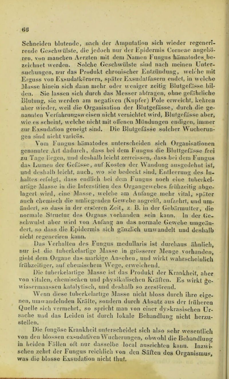 60 Schneiden blutende, nacl» der Amputation sich wieder regenerl- rende Geschwülste, die jedoch nur der Kpidermis Corneae aiigehö- reu, vttn manchen Aorzten mit dem Namen ruiigus hümalodes^he- zeichnet werden. Solche Geschwülste sind nach meinen Unter- suchungen, nur das Prttdukt chronischer Entzündung, welche mit Erguss von Exsudafkörnern, später Exsudattasern endet, in welche Masse hinein sich daun mehr oder weniger zeitig Blutgelässe bil- den. Sie lassen sich durch das Messer abtragen, ohne gefährliche Blutung, sie werden am negativen (Kuj)fer) Pole erweicht, kehren aber wieder, weil die Organisation der Blutgefässe, durch die ge- nannten Verfahrungsweisen nicht vernichtet wird, Blutgefässe aber, wie es scheint, welche nicht mit otfenen Mündungen endigen, immer zur Exsudalion geneigt sind. Die Blutgefässe solcher Wucherun- gen sind nicht varicös. Vom Fungus häinatodes unterscheiden sich Organisationen genannter Art dadurch, dass bei dem Fungus die Bluttgefässe frei zu Tage liegen, und deshalb leicht zerreissen, dass bei dem Fungus das Lumen der Gelasse, auf Kosten der Wandnug ausgedehnt ist, und deshalb leicht, auch, wo sie bedeckt sind, Entleerung des In- haltes erfolgt, dass endli<h bei dem Fungus noch eine tuljerkel- arligc i^lasse in die Interstitiell des Organgeuebes frühzeitig abge- lagert wird, eine Masse, welclie am Anfänge mehr vital, später auch chemisch die umliegenden Gewebe angreift, aufzehrt, und um- ändert, so (lass in der ersteren Zeit, z. B. in der Gebärmutter, die normale Structur des Organs vorhanden sein kann, ln der (ic- schwulst aber wird von Anfang an das normale Gewebe umgeän- dert, so dass die Epidermis sich gänzlich umwandelt und deshalb nicht regeiierircn kann. Das \'erhaltcn des Fungus mcdullaris ist durcliaus ähnlich, nur it die tuberkclartige Masse in grösserer Menge vorhanden, giebt dem Organe das markige Ansehen, und wirkt wahrscheinlich trühzeitii’cr, auf chemischem Wege, erweichend. Die tuberkelartige Masse ist das Produkt der Krankheit, aber von vitalen, chemischen und physikalischen Kräften. Es wirkt gc- wissermaassen katalytisch, und deshalb so zerstörend. W Clin diese tuberkelartige I\lasse nicht bloss durch ihre eige- nen, nimvandeliiden Krälte, sondern durch Absatz aus der früheren Quelle sich vermehrt, so spricht man von einer dyskrasischen Ur- sache Und das Leiden ist durch lokale Behandlung nicht herzu- stellen. Die fiingöse Krankheit unterscheidet sich also sehr wesentlich von den blossen exsudativen Wucherungen, obwohl die Bcliandlun in beiden Fällen oft nur dasselbe local aiisrichtcu kann. Inzvvi- scheu zehrt der Fungus reichlich von den Säften des Organismus, was die blosse Exsudation nicht thut.