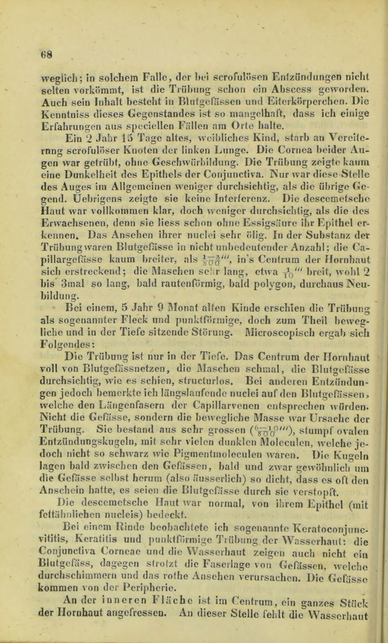 «8 wegllch; In solchem Falle, der hei scrofulösen Enfzündiingcn nicht selten vorkömmt, ist die Ti ül)ung schon ein Ahsccss geworden. Auch sein Inhalt bestellt in BhitgeCässen und Eiterkörperchen. Die Kenntniss dieses Gegenstandes ist so mangelhaft, dass ich einige Erfahrungen aus speciellen Fällen am Orte halte. Ein 2 Jahr 15 Tage altes, weibliches Kind, starb an Vereite- rnng scrofulöser Knoten der linken Lunge. Die Cornea beider Au- gen war getrübt, ohne Geschwiirbildung. Die Trübung zeigte kaum eine Dunkelheit des Epithels der Conjunctiva. Nur war diese Stelle des Auges im Allgemeinen weniger durchsichtig, als die übrige Ge- gend. Uebrigens zeigte sie keine Interferenz. Die descemetsche Haut war vollkommen klar, doch weniger durchsichtig, als die des Erwachsenen, denn sie liess schon ohne Essigsäure ihr Epithel er- kennen. Das Ansehen ihrer nuclei sehr ölig. In der Substanz der Trübung waren Blutgefässe in nicht unbedeutender Anzahl; die Ca- pillargcfässe kaum breiter, als in’s Centrum der Hornhaut sich erstreckend; die Maschen sc!ir lang, etwa breit, wohl 2 bis 3inal so lang, bald rautenförmig, bald polygon, durchaus Neu- bildung. Bei einem, 5 Jahr 9 IMonat alten Kinde erschien die Trübung als sogenannter Fleck und punktförmige, doch zum Theil beweg- liche und in der Tiefe sitzende Störung. Microscopisch ergab sich Folgendes: D ie Trübung ist nur in der Tiefe. Das Centrum der Hornhaut voll von Blutgefässnetzen, die Maschen schmal, die Blutgefässe durchsichtig, wie es schien, structurlos. Bei anderen Entzündun- gen jedoch bemerkte ich längslaufende nuclei auf den Blutgefässen, welche den Längenfasern der Crapillarvenen entsprechen würden. Nicht die Gefä sse, sondern die bewegliche Masse war Ursache der Trübung. Sic bestand aus sehr grossen stumpf ovalen Entzündungskugeln, mit sehr vielen dunklen Moleculen, welche je- doch nicht so schwarz wie Pigmentmoleculen waren. Die Kugeln lagen bald zwischen den Gefässen, bald und zwar gewöhnlich um die Gefässe selbst hemm (also äusserlich) so dicht, dass cs oft den Anschein hatte, es seien die Blutgefässe durch sie verstopft. Die descemetsche Haut war normal, von ihrem Epithel (mit fettähnlichen nuclcis) bedeckt. Bel einem Rinde beobachtete ich sogenannte Keratoconjunc- vititis, Keratitis und punktförmige TtÜbung der Wasserhaut: die Conjunctiva Corneae und die Wasserhaut zeigen auch nicht ein Blutgefäss, dagegen strotzt die Fascriage von Gefässen, welche durchschimmern und das rothe Ansehen verursachen. Die Gefässe kommen von der Peripherie. An der inneren Fläche ist im Centrum, ein ganzes Stück der Hornhaut angefressen. An dieser Stelle fehlt die Wasserhaut