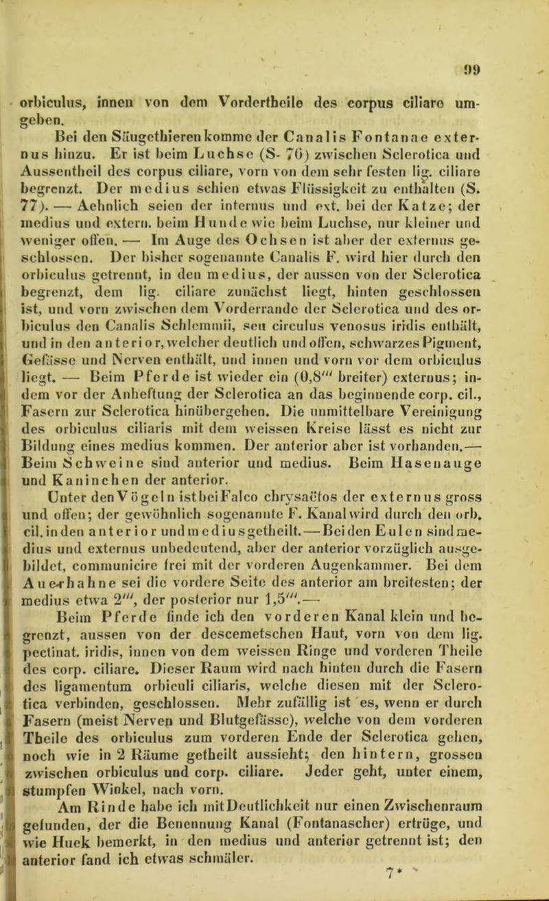 J)9 orbiculus, innen von dom Vorderthoile des corpus cillaro um- geben. Bei den Siiugcthierenkomme der Canalis Fontanae exter- nus hinzu. Er ist beim Luchse (S- 70) zwischen Sclerotica und Aussentheil des corpus ciliare, vorn von dem sehr festen lig. ciliare begrenzt. Der medius schien etwas Flüssigkeit zu enthalten (S. 77). — Aebnlich seien der internus und e\t. bei der Katze; der medius und extern, beim FJunde wie beim Luchse, nur kleiner und weniger ollen. — Ini Auge des Ochsen ist aber der externns ge- schlossen. Der bisher sogenannte Canalis F, wird hier durch den orbiculus getrennt, in den medius, der aussen von der Sclerotica begrenzt, dem lig. ciliare zunächst liegt, hinten gesc'blossen ist, und vorn zwischen dem Vorderrande der Sclerotica und des or- biculus den Canalis Schlemmii, seu circulus venosus iridis enthält, und in den anterior, welcher deutlich und ollen, schwarzes Pigment, (iefässe und Nerven enthält, und innen und vorn vor dem orbiculus liegt. — Beim Pferde ist wieder ein (0,8' breiter) externus; in- dem vor der Anheftung der Sclerotica an das beginnende corp. eil., Fasern zur Sclerotica hinübergehen. Die unmittelbare Vereinigung des orbiculus ciliaris mit dem weissen Kreise lässt es nicht zur Bildung eines medius kommen. Der anterior aber ist vorhanden.— Beim Schweine sind anterior und medius. Beim Hasen äuge und Kaninchen der anterior. Unter den Vögel n istbeiFaIco chiysaetos der externus gross und offen; der gewöhnlich sogenannte F. Kanal wird durch den orb. eil. in den anterior undmediusgetheilf. — Beiden Eulen sind me- dius und externus unbedeutend, aber der anterior vorzüglich ausge- bildet, conimunicire frei mit der vorderen Augenkammer. Bei dem Au erhall ne sei die vordere Seite des anterior am breitesten; der medius etwa 2', der posterior nur 1,5'.— Beim Pferde finde ich den vorderen Kanal klein und be- grenzt, aussen von der desceraetschen Haut, vorn von dem lig. pectinat. iridis, innen von dem weissen Ringe und vorderen Theilc des corp. ciliare. Dieser Raum wird nach hinten durch die Fasern des ligamentum orbiculi ciliaris, welche diesen mit der Sclcro- tica verbinden, geschlossen. Mehr zufällig ist es, wenn er durch Fasern (meist Nerven und Blutgefässe), welche von dem vorderen Tbeile des orbiculus zum vorderen Ende der Sclerotica gehen, noch wie in 2 Räume getfaeilt aussieht; den hintern, grossen zwischen orbiculus und corp. ciliare. Jeder geht, unter einem, stumpfen Winkel, nach vorn. Am Rinde habe ich mit Deutlichkeit nur einen Zwischenraum gefunden, der die Benennung Kanal (Fontanascher) ertrüge, und wie Huek bemerkt, in den medius und anterior getrennt ist; den anterior fand ich etwas schmäler. 7‘ ■'