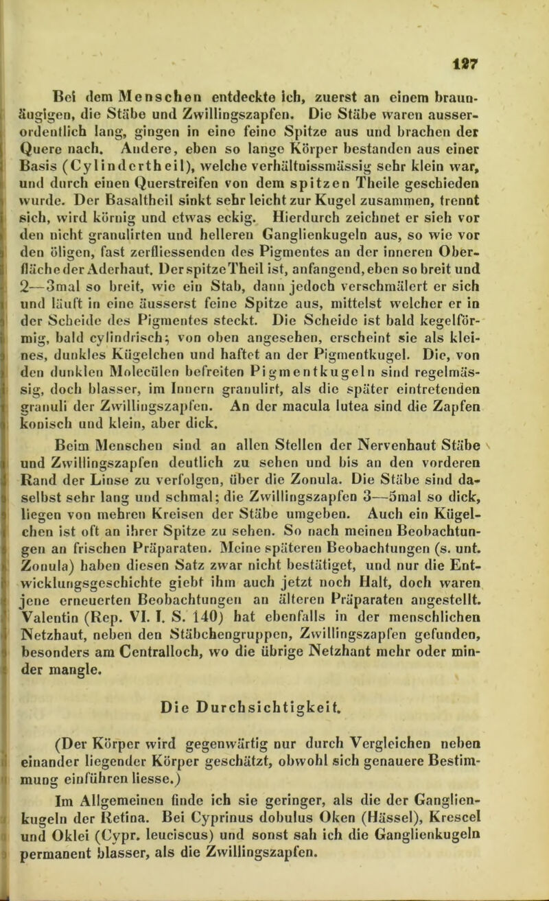 187 Bei dem Menschen entdeckte ich, zuerst an einem braun- äugigen, die Stäbe und Zwillingszapfcn. Die Stäbe waren ausser- ordentlich lang, gingen in eine feine Spitze aus und brachen der Quere nach. Andere, eben so lange Körper bestanden aus einer Basis (Cylindertheil), welche verhültuissmässig sehr klein war, und durch einen Querstreifen von dem spitzen Theile geschieden wurde. Der Basaltheil sinkt sehr leicht zur Kugel zusammen, trennt sich, wird körnig und etwas eckig. Hierdurch zeichnet er sieh vor den nicht granulirten und helleren Ganglienkugeln aus, so wie vor den öligen, fast zerfliessenden des Pigmentes an der inneren Ober- fläche der Aderhaut. Der.spitzeTheil ist, anfangend, eben so breit und 2—3mal so breit, wie ein Stab, dann jedoch verschmälert er sich und läuft in eine äusserst feine Spitze aus, mittelst welcher er in der Scheide des Pigmentes steckt. Die Scheide ist bald kegelfdr- mig, bald cylindrisch^ von oben angesehen, erscheint sie als klei- nes, dunkles Kügelchen und haftet an der Pigmentkugel. Die, von den dunklen Molecülen befreiten Pigmentkugeln sind regelmäs- sig, doch blasser, im Innern granulirt, als die später eintretenden granuli der Zwillingszapfen. An der macula lutea sind die Zapfen konisch und klein, aber dick. Beim Menschen sind an allen Stellen der Nervenhaut Stäbe v und Zwillingszapfen deutlich zu sehen und bis an den vorderen Rand der Linse zu verfolgen, über die Zonula. Die Stäbe sind da- selbst sehr lang und schmal; die Zwillingszapfen 3—Ömal so dick, liegen von mehren Kreisen der Stäbe umgeben. Auch ein Kügel- chen ist oft an ihrer Spitze zu sehen. So nach meinen Beobachtun- gen an frischen Präparaten. Meine späteren Beobachtungen (s. unt. Zonula) haben diesen Satz zwar nicht bestätiget, und nur die Ent- wicklungsgeschichte giebt ihm auch jetzt noch Halt, doch waren jene erneuerten Beobachtungen an älteren Präparaten angcstclit. Valentin (Rep. VI. l. S. 140) hat ebenffdis in der menschlichen Netzhaut, neben den Stäbchengruppen, Zwillingszapfen gefunden, besonders am Centralloch, wo die übrige Netzhant mehr oder min- der mangle. Die Durchsichtigkeit. (Der Körper wird gegenwärtig nur durch Vergleichen neben s einander liegender Körper geschätzt, obwohl sich genauere Bestim- i| muog eiuführen Hesse.) Im Allgemeinen finde ich sie geringer, als die der Ganglien- J kugeln der Retina. Bei Cyprinus dobulus Oken (Hässel), Krescel Q und Oklel (Gypr. leuciscus) und sonst sah ich die Ganglienkugeln s permanent blasser, als die Zwillingszapfen. i