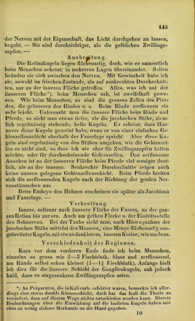 der Nerven mit der Eigenschaft, das Licht durchgehen zu lassen, begabt. — Sie sind durchsichtiger, als die gelblichen Zvvillings- zapfeu. — Ausbraitun g. Die Retinakugeln liegen fluchenartig, doch, wie es namentlich beim Menschen scheint, in mehreren Lagen übereinander. Selten befinden sie sich zwischen den Nerven. Mit Gewissheit hal>e ich sie, sowohl im frischen Zustande, als auf senkrechten Durchschnit- ten, nur an der inneren Flüche gctroßcn. Alles, was ich auf der äusseren Fläche*), beim Menschen sah, ist zweifelhaft gewe- sen. Wie beim Menschen, so sind die grossen Zellen des Pfer- des, die grösseren des Rindes u. a. Beim Rinde zerfliessen sie sehr leicht. Untersucht mau die äussere Flüche heim Kindo und Pferde, so sieht man etwas tiefer, als die jacobschen Stühe, ziem- lich regelmässig stehende, helle Kugeln. Es scheint, dass Han- nover diese Kugeln gemeint halie, wenn er von einer einfachen Ge- hirnzellenschicht oberhalb der Faserlage spricht. Aber diese Ku- geln sind regelmässig von den Stäben umgehen, wie die Gehirnzel- len es nicht sind, so dass ich sie eher für Zvvillingszapfen halten möchte, oder für durchscheinende Gehirnzellen. Das zerflossene Ansehen ist an dei^ äusseren Fläche beim Pferde viel weniger deut- lich, als an der inneren. Senkrechte Durchschnitte zeigen auch keine aussen gelegene Gehirnzellenschicht. Beim Pferde breiten sich die zerfliessenden Kugeln nach der Richtung der graden Ner- venstämmchen aus. Belm Embryo des Huhnes erscheinen sie später als Jacohlana und Faserlage. — Verbreitung. Innere, seltener auch äussere Flüche der Fasern, an der gan- zenRetina bis zurora. Auch am gelben Flecke u. der Eintrittsstelle des Sehnerv en. Bei der 7’aube sicht man, nach Hinwegnahme der jacobschen Stühe mittelst des Messers^ cineMenge flächcnartigaus- gebreiteterKugeln, mit etwas dunklerem, inneren Kreise, wie nucleus. Verschiedenheit der Regionen. Kurz vor dem vorderen Ende finde ich beim Menschen, einzelne so gross wie 2—3 Fischblutk, blass und zerfliessend, am Rande selbst schon kleiner (1—1|- Fischblutk). Anfangs hielt ich dies für die äussere Schicht der Ganglienkugeln, sah jedoch bald, dass es eingesunkene Zwillingszapfen seien. *) An Präparaten, die iiiKalicart). erhärtet waren, bemerkte ich aller- dings eine etwas dunkle Körnerschicht, docJi hat das Kali die Theile so verändert, dass auf diesem Wege nichts entschieden werden kann. Directe Beobachtungen über die Einwirkung auf die isolirten Kugeln haben mir eben so wenig sichere Merkmale an die Hand gegeben. 10