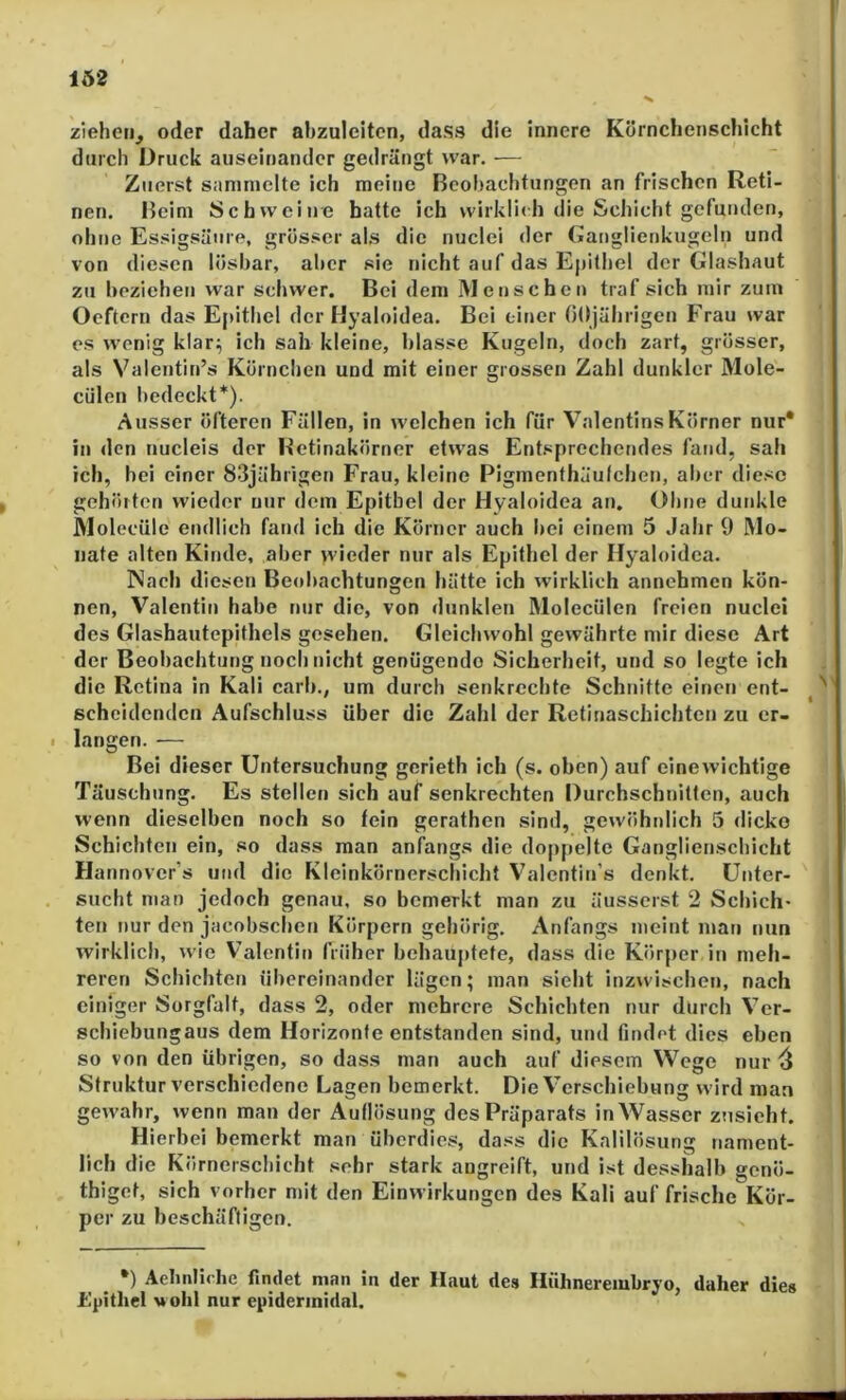 1Ö2 ziehen, oder daher ahzulcitcn, dass die innere Körnchenschicht durch Druck auseinander gedrängt war. — Zuerst sammelte ich meine Bcohachtungen an frischen Reti- nen. Heim Schweine hatte ich wirklich die Schicht gefunden, ohne Essigsäure, grösser al,s die nuclei der Ganglienkugeln und von diesen lösbar, aber sie nicht auf das Epithel der Glashaut zu beziehen war schwer. Bei dem Menschen traf sich mir zum Oeftern das Epithel der Hyaloidea. Bei einer OOjährigen Frau war es wenig klar;; ich sah kleine, blasse Kugeln, doch zart, grösser, als Valentin’s Körnchen und mit einer grossen Zahl dunkler Mole- cülen bedeckt*). Ausser öfteren Fällen, in welchen ich für Valentins Körner nur* in den nucleis der Betinakörner etwas Entsprechendes fand, sah ich, hei einer 83jährigen Frau, kleine Pigmenthäulchen, alrer diese gehörten wieder nur dem Epithel der Hyaloidea an. Ohne duid^le JVlolecüle endlich fand ich die Körner auch bei einem 5 Jahr 9 Mo- nate alten Kinde, aber wieder nur als Epithel der Hyaloidea. Nach diesen Beobachtungen hätte ich wirklich annehmen kön- nen, Valentin habe nur die, von dunklen Molecülen freien nuclei des Glashautepithels gesehen. Gleichwohl gewährte mir diese Art der Beobachtung noch nicht genügende Sicherheit, und so legte ich die Retina in Kali carb., um durch senkrechte Schnitte einen ent- scheidenden Aufschluss über die Zahl der Retinaschichten zu er- I langen. — Bei dieser Untersuchung gcrieth ich (s. oben) auf einewichtige Täuschung. Es stellen sich auf senkrechten Durchschnitten, auch wenn dieselben noch so fein gerathen sind, gewöhnlich 5 dicke Schichten ein, so dass man anfangs die doppelte Ganglienschicht Hannover’s und die Kleinkörnerschicht Valentin’s denkt. Unter- sucht man jedoch genau, so bemerkt man zu äusserst 2 Scbich- teil nur den jacobseben Körpern gehörig. Anfangs meint man nun wirklich, wie Valentin früher behauptete, dass die Körper in meh- reren Schichten übereinander lägen; man sieht inzwischen, nach einiger Sorgfalt, dass 2, oder mehrere Schichten nur durch Ver- schiebungaus dem Horizonte entstanden sind, und findet dies eben so von den übrigen, so dass man auch auf diesem Wege nur Struktur verschiedene Lagen bemerkt. Die Verschiebung wird man gewahr, wenn man der Auflösung des Präparats in Wasser zusieht. Hierbei bemerkt man überdies, dass die Kalilösung nament- lich die Körnerschicht sehr stark angreift, und ist desshalb genö- thiget, sich vorher mit den Einwirkungen des Kali auf frische Kör- per zu beschäftigen. •) Aeludirhe findet man in der Haut des Hühnereiubryo, daher dies Epithel uohl nur epiderinidal.