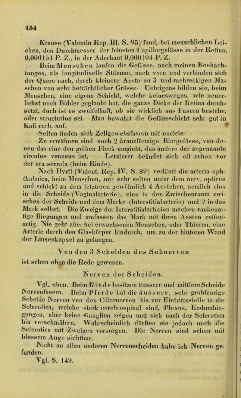 Krause (Valentin Rep. III. S. 05) fand, bei menschlichen Lei- chen, den Durchmesser der feinsten Capillargefüsso in der Retina, 0,000154 P. Z., in der Aderhaut 0,000104 P. Z. Beim IVl enschen laufen die Gefässe, nach meinen Beobach- tungen, als longitudinelle Stämme, nach vorn und verbinden sicli der Quere nach, durch kleinere Acstc zu 3 und mehreckigen Ma- schen von sehr beträchtlicher Grösse- üebrigens bilden sie, heim Menschen, eine eigene Schicht, welche keineswegos, wie neuer- lichst noch Bidder geglaubt hat, die ganze Dicke der Retina durch- setzt, doch ist es zweifelhaft, ob sie wirklich aus Fasern bestehe, oder structurlos sei. Man bewahrt die Gefässschicht sehr gut in Kuli carh. auf. * Selten finden sich Zellgewehsfasern mit nucleis- Zu erwähnen sind noch ‘2 kranzförmige Blutgefässe, von de- nen das eine den gelben Fleck umgieht, das andere der sogenannte circnlus venosus ist. — Letzterer befindet sich oft schon vor der ora serrata (beim Rinde). Nach Hyrtl (Valent. Rep. IV. S. 89) verläuft die arteria oph- thalmica, heim Menschen, nur sehr selten unter dem nerv, opticus und schickt zu dem letzteren gewöhnlich 4 Aestchen, ncmlich eins in die Scheide (Vaginalarteric), eins in den Zwischenraum zwi- schen der Scheide und dem Marke (Interstitialarterie) und 2 in das Mark selbst. Die Zweige der Interstitialarterion niachen rankenar- tige Biegungen und umfassen das Mark mit ihren Aesten reifen- artig. Nie geht aber hei erwachsenen Menschen, oder Thieren, eine Arterie durch den Glaskörper hindurch, um zu der hinteren Wand der Linsenkapsel zu gelangen. o n d c n 3 S c h e i d c n d e s S e h II e r v e n ist schon oben die Rede gewesen. Nerven der Scheiden. Vgl. oben. Beim Rinde besitzen äussere und mittlere Scheide Nervenfasern. Beim Pferde hat die äussere, sehr grohfasrige Scheide Nerven von den Ciliarnerven bis zur Eintrittsstelle in die Sclerotica, welche stark cerehrospinal sind, Plexus, Endumhie- gnngen, aber keine Ganglien zeigen und sich nach der Sclerotica hin verschmälern. Wahrscheinlich dürften sie jedoch noch die Sclerotica mit Zweigen versorgen. Die Nerven sind schon mit blossem Auge sichtbar. Nicht an allen anderen Nervenscheiden habe ich Nerven ge- funden. Vgl. S. 149.