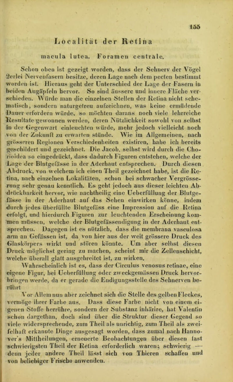 Localitat der Retina macula lutoa. Foramen centrale. Schon oben ist gezeigt worden, dass der Sehnerv der Vögel 2erlei iNei veiif'üsern besitze, deren Lage nach dem pecten bestimmt worden ist. Hieraus geht der Unterschied der Lage der Fasern in beiden Augäpfeln hervor. So sind äussere und innere Fläche ver- I schieden. Würde man die einzelnen Stellen der Retina nicht sche- I inatisch, sondern naturgetreu aufzeichnen, was keine ermüdende , Dauer erfordern würde, so möchten daraus noch viele lehrreiche i Resultate gewonnen werden, deren iNützlichkeit sowohl von selbst ! in der Uegenwart einleuchten würde, mehr jedoch vielleicht noch ■ von der Zukunft zu erwarten stünde. Wie im Allgemeinen, nach ) grösseren Regionen Verschiedenheiten existiren, habe ich bereits ' geschildert und gezeichnet. Die Jacob, selbst wird durch die Cho- i rioidea so eingedrückt, dass dadurch Figuren entstehen, welche der J Lage der Blutgefässe in der Aderhaut ents{)iechen. Durch diesen l' Abdruck, von welchem ich einen Theil gezeichnet habe, ist die Re- I tina, nach einzelnen Lokalitäten, schon bei schwacher Vergrösse- rung sehr genau kenntlich. Es geht jedoch aus dieser leichten Ab- drnckbarkeit hervor, wie nachtheilig eine Ueberfüllung der Blutge- fässe in der Aderhaut auf das Sehen einwirken könne, indem 1 durch jedes überfüllte Blutgefäss eine Impression auf die Retina erfolgt, und hierdurch Figuren zur leuchtenden Erscheinung kom- men müssen, welche der Blutgefässendigung in der Aderhaut ent- sprechen. Dagegen ist es nützlich, dass die membrana vasculosa arm an Gefässen ist, da von hier aus der weit grössere Druck des Glas körpers wirkt und stören könnte. Um aber selbst diesen Druck möglichst gering zu machen, scheint mir die Zellenschicht, welche überall glatt ausgehreitet ist, zu wirken. Wahrscheinlich ist es, dass der Circulus venosus retinae, eine eigene Figur, bei Ueberfüllung oder zweckgemässen Druck hervor- bringen werde, da er gerade die Endigungsstelle des Sehnerven be- : rührt Vor Allem nun aber zeichnet sich die Stelle des gelben Fleckes, vermöge ihrer Farbe aus. Dass diese Farbe nicht von einem ei- ! geiicn Stoße herrühre, sondern der Substanz inhärire, hat Valentin schon dargethat), doch sind über die Struktur dieser Gegend so I viele widersprechende, zum Theil als unrichtig, zun) Theil als zwei- I felhaft erkannte Dinge ausgesagt worden, dass zumal nach Hanno- ver’s Mittheilungen, erneuerte Beobachtungen über diesen fast • schwierigsten Theil der Retina erforderlich waren^ schwierig — 1 denn jeder andere Theil lässt sich von Thieren schaffen und von beliebiger Frische anwenden. I