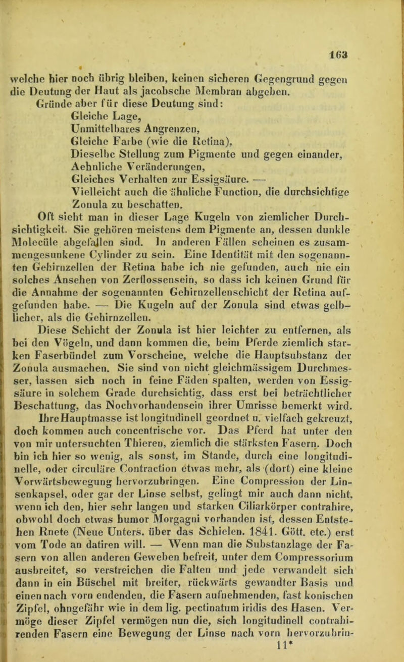 i(>a 4 welche hier noch übrig bleiben, keinen sicheren (»egengrund gegen die Deutung der Haut als jacobsche Membran abgeben. Gründe aber für diese Deutung sind: Gleiche Lage, Unmittelbares Angrenzen, Gleiche Farbe (wie die Ketiiia), Dieselbe Stellung zum Pigmente und gegen einander, Aehnliche Veränderungen, Gleiches Verhalten zur Essigsäure. — Vielleicht auch die tihnliche Function, die durchsichtige Zonula zu beschatten. Oft sieht man in dieser Lage Kugeln von ziemlicher Durch- sichtigkeit. Sie gehören meistens dem Pigmente an, dessen dunkle IMolecüle abgebülen sind, ln anderen Fällen scheinen es zusam- mengesunkene Cylinder zu sein. Eine Identität mit den sogenann- ten Gehirnzellen der Retina habe ich nie gefunden, auch nie ein I solches Ansehen von Zerflossensein, so dass ich keinen Grund für die Annahme der sogenannten Gehirnzellenschicbt der Retina auf- gefunden habe. — Die Kugeln auf der Zonula sind etwas gelb- licher, als die Gehirnzellen. Diese Schicht der Zonula ist hier leichter zu entfernen, als hei den Vögeln, und dann kommen die, beim Pferde ziemlich star- ken Faserbündel zum Vorscheine, welche die Hauptsubstanz der Zonula ausmachen. Sie sind von nicht gleicbmässigem Durchmes- ser, lassen sich noch in feine Fäden spalten, werden von Essig- säure in solchem Grade durchsichtig, dass erst bei beträchtlicher : Beschattung, das Nochvorhandensein ihrer Umrisse bemerkt wird. Ihre Hauptmasse ist longitudlnell geordnet u. vielfach gekreuzt, doch kommen auch conccntriscbe vor. Das Pferd bat unter den von mir untersuchten Thieren, ziemlich die stärksten Faserri. Doch bin ich hier so wenig, als sonst, im Stande, durch eine longitudi- iielle, oder circuläre Contraction etwas mehr, als (dort) eine kleine I Vorwärtsbewegung hervorzubringen. Eine Compression der Lin- senkapsel, oder gar der Linse selbst, gelingt mir auch dann nicht, wenn ich den, hier sehr langen und starken Ciliarkörper cot)trabire, obwohl doch etwas bumor Morgagni vorhanden ist, dessen Entste- hen Rnete (Neue Unters, über das Schielen. 1841. Gött. etc.) erst vom Tode an datiren will. — Wenn man die Substanzlage der Fa- sern von allen anderen Geweben befreit, unter dem Compre.ssorlum ausbreitet, so verstreichen die Falten und jede verwandelt sich « dann in ein Büschel mit breiter, rückwärts gewandter Basis und i einen nach vorn endenden, die Fasern aufuehmenden, fast konischen $ Zipfel, ohngefiihr wie in dem lig. pcctinatum iridis des Hasen. Ver- I' möge dieser Zij)fel vermögen nun die, sich longitudlnell contrabi- 4 renden Fasern eine Bewegung der Linse nach vorn bervorzubrin-