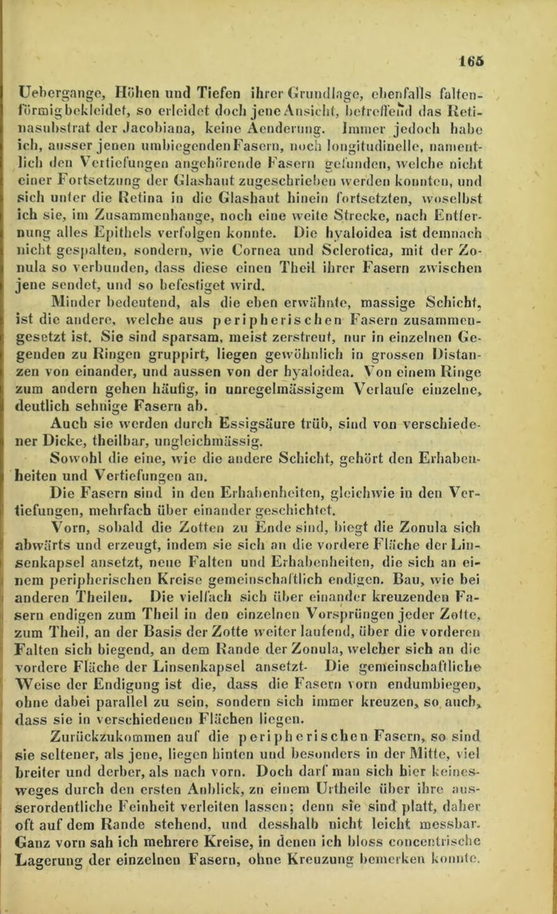 lb‘5 Uebergange, Flöhen und Tiefen ihrer Grumllago, ebenfalls falton- fbrtaigbokloidef, so erleidet doch jene Ansicht, betreHend das Keti- iiasiibstrat der Jacobiana, keine Aendenmg. Ininier jedoch habe ich, ausser jenen umbiegenden Fasern, noch longitudinelle, nament- lich den V^erfiefungen angehörende Fasern getnnden, welclm nicht einer F'ortsetziing der Glashant zugeschrieben werden konnten, und sich unter die Retina in die Glashaiit hinein fortsetzten, woselbst ich sie, iin Zusammenhänge, noch eine weite Strecke, nach Entter- niing alles Epithels verfolgen konnte. Die hyaloidea ist demnach nicht gespalten, sondern, wie Cornea und Sclerofica, mit der Zo- nula so verbunden, dass diese einen Theil ihrer F'asern zwischen jene sendet, und so befestiget wird. Minder bedeutend, als die eben erwähnte, massige Schicht, ist die andere, welche aus peripherischen Fasern zusammen- gesetzt ist. Sie sind sparsam, meist zerstreut, nur in einzelnen Ge- genden zu Ringen gruppirt, liegen gewöhnlich in gros.sen Distan- zen von einander, und aussen von der hyaloidea. Von einem Ringe zum andern gehen häutig, in unregelmässigem Verlaufe einzelne, deutlich sehnige Fasern ab. Auch sie werden durch Essigsäure trüb, sind von verschiede- ner Dicke, theilbar, ungleicbmässig. Sowohl die eine, wie die andere Schicht, gehört den Erhaben- heiten und Vertiefungen an. Die Fasern sind in den Erhalienheiten, gleichwie in den Ver- tiefungen, mehrfach über einander geschichtet. Vorn, sobald die Zotten zu Ende sind, biegt die Zonula sich abwärts und erzeugt, indem sie sich an die vordere Fläche der Lin- i senkapsel ansetzt, neue F^alten und Erhabenheiten, die sich an ei- a nem peripherischen Kreise gemeinschaltlich endigen. Bau, wie bei ji anderen Theilen, Die vielfach sich über einander kreuzenden Fa- ll sern endigen zum Theil in den einzelnen Vorsprüngen jeder Zotte, j: zum Theil, an der Basis der Zotte weiter lautend, über die vorderen i Falten sich biegend, an dem Rande der Zonula, welcher sich an die ' vordere Fläche der Linsenkapsel ansetzt- Die gemeinschaftliche ' Weise der Endigung ist die, dass die Fasern vorn endumbiegen, i ohne dabei parallel zu sein, sondern sich immer kreuzen, so auch, I dass sie in verschiedenen Flächen liegen. I Zurückzukommen auf die peri ph eriseben Fasern, so sind ! sie seltener, als jene, liegen hinten und besonders in der Mitte, viel . breiter und derber, als nach vorn. Doch darf man sich hier koines- 1 Weges durch den ersten Anblick, zn einem Urtheile über ihre aus- I serordentliche Feinheit verleiten lassen; denn sie sind platt, daher : oft auf dem Rande stehend, und desshalb nicht leicht messbar. I Ganz vorn sah ich mehrere Kreise, in denen ich bloss concentiischc I Lagerung der einzelnen Fasern, ohne Kreuzung bemerken konnfe.