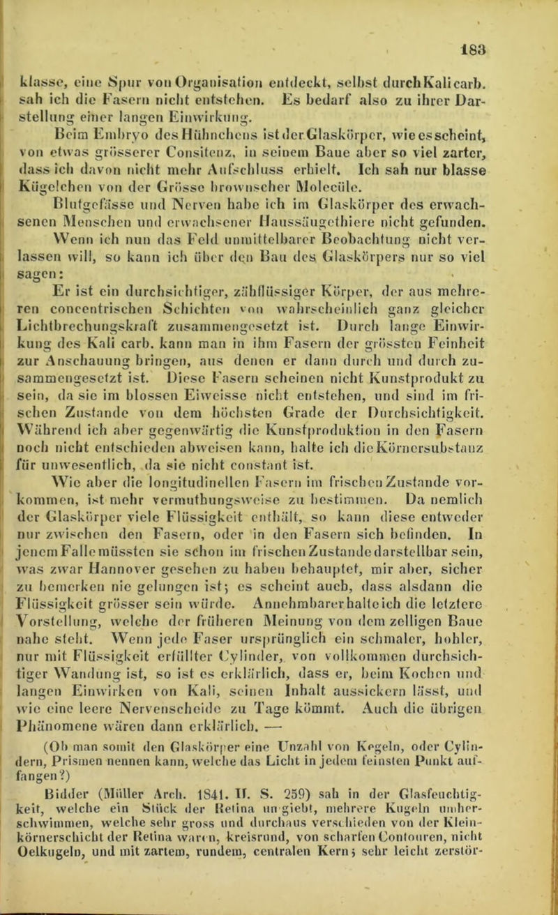 183 |l klasso, eine* Spur von Organisation entdeckt, seihst durch Kali carb. ( sah ich die Fasern nicht entstehen. Es bedarf also zu ihrer Dar- ( Stellung einer langen Einwirkung. Beim Einhryo des Hühnchens istdcrGlaskürpcr, wiecssebeint, von etwas griissercr Consitenz, in seinem Baue aber so viel zarter, dass ich davon nicht mehr Aufschluss erhielt. Ich sah nur blasse i Kügelchen von der Grösse hrownschcr IMolecülc. Blutgefässe und Nerven habe ich im Glaskörper des erwach- f senen IM ensohen und erwachsener Haussäugethiere nicht gefunden. W enn ich nun das Feld unmittolharor Beobachtung nicht ver- I lassen will, so kann ich über (Ign Bau des Glaskörpers nur so viel I sagen: Er ist ein durchsichtiger, zähllüssigor Körper, der aus mchre- ' ren concentrischen Schichten von wahrscheinlich ganz gleicher Lichthrechungskraft zusammengesetzt ist. Durch lange Einwir- , kling des Kali carb. kann man in ihm Fasern der grössten Feinheit I zur Anschauung bringen, aus denen er dann durch und durch zu- I sammengesetzt ist. Diese Fasern scheinen nicht Kunstprodukt zu 1 sein, da sic im blossen Eiweisse nicht entstehen, und sind im fri- ; sehen Zustande von dem höchsten Grade der Durchsichtigkeit. I \S'ährend ich aber gegenwärtig die Kunstprodnktion in den Fasern I noch nicht entschieden ahweisen kann, halte ich dicKörnersuhstanz I für unwesentlich, da sie nicht constant ist. Wie aber die longitudincllcn Fasern im frischen Zustande ver- kommen, ist mehr vermuthungsweise zu hestimuien. Da ncmlich der Glaskörper viele Flüssigkeit enthält, so kann diese entweder I nur zw'ischen den Fasern, oder in den Fasern sich befinden. In jenem Falle müssten sie schon im frischen Zustande darstellbar sein, was zwar Hannover gesehen zu haben behauptet, mir aber, sicher zu licmerken nie gelungen ist; es scheint auch, dass alsdann die Flüssigkeit grösser sein würde. Annehraharm* halte ich die letztere I Vorstellung, welche der früheren Meinung von dem zölligen Baue nahe steht. Wenn jede Faser ursprünglich ein schmaler, hohler, nur mit Flüssigkeit erfüllter (’ylinder, von vollkommen durchsich- tiger Wandung ist, so ist cs erklärlich, dass er, heim Kochen und langen Einwirken von Kali, seinen Inhalt aussickern lässt, und wie eine leere Nervenscheidc zu Tage kömmt. Auch die übrigen Dhänomene wären dann erklärlich. — (OIi man somit den Glaskörper eine Unzahl von Kegeln, oder Cylin- dern, Prismen nennen kann, welche das Liclit in jedem feinsten Punkt auf- fangen?) Bidder (Müller Arch. 1841. D. S. 259) sah in der Glasfeuchtig- keit, welche ein Stück der llelina un gieht, mehrere Kugeln uudier- schwimmen, welche sehr gross und durchaus versi hieden von der Kleiii- körnerschicht der Retina waren, kreisrund, von scharfen Conlouren, nicht Oclkugeln, und mit zartem, rundem, centralen Kern; sehr leicht zerstör-