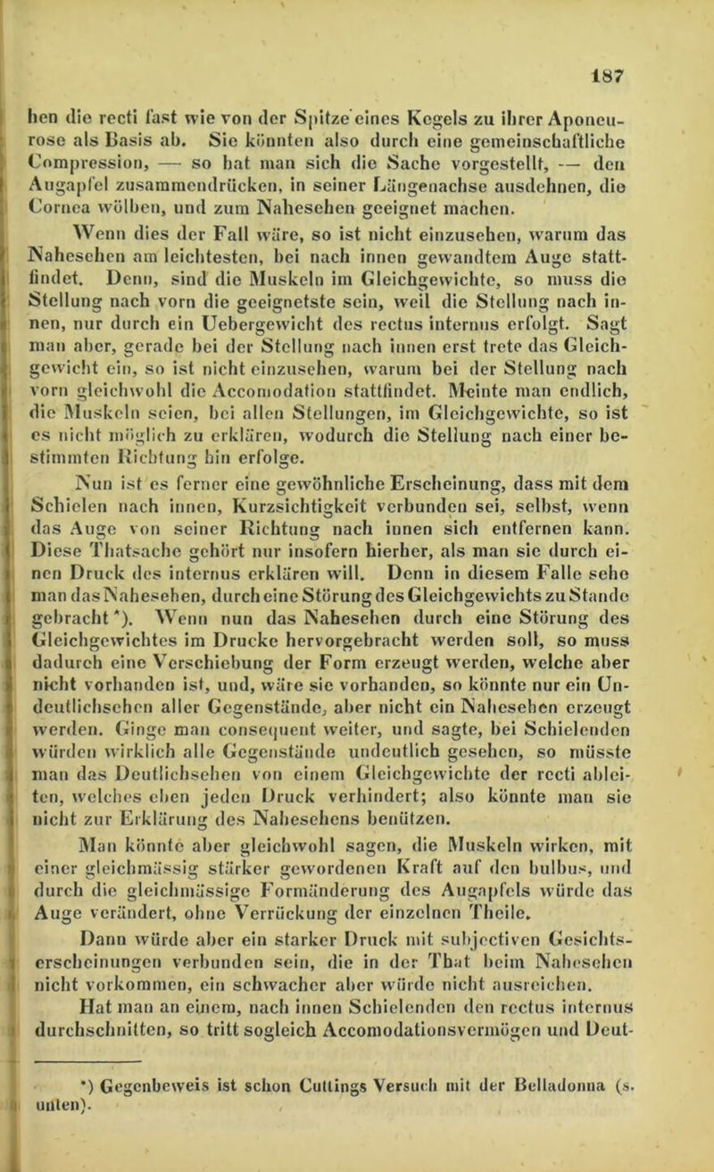 hen die rectl fast wie von der Sj)itze eines Kegels zu ihrer Aponeu- rose als Basis ab. Sie könnten also durch eine gemeinschartliche Compressiot), — so hat man sich die Sache vorgestellt, — den Augapfel zusaramcndrücken, in seiner Längeuachse ausdehnen, die Cornea wölben, und zum Nahesehen geeignet machen. Wenn dies der Fall wäre, so ist nicht einzusehen, W’arum das JNahesehen am leichtesten, bei nach innen gewandtem Auge statt- tindet. Denn, sind die Muskeln im Gleichgewichte, so muss die Stellung nach vorn die geeignetste sein, weil die Stellung nach in- nen, nur durch ein Uebergewicht des rectus internus erfolgt. Sagt man aber, gerade bei der Stellung nach innen erst trete das Gleich- gewicht ein, so ist nicht cinzuschen, warum bei der Stellung nach I vorn gleichwohl die Accomodation stattlindet. Meinte man endlich, die Muskeln seien, bei allen Stellungen, im Gleichgewichte, so ist es nicht möglich zu erklären, wodurch die Stellung nach einer be- stimmten liiebfung bin erfolge. JN’un ist cs ferner eine gewöhnliche Erscheinung, dass mit dem Schielen nach innen, Kurzsichtigkeit verbunden sei, selbst, wenn das .Auge von seiner Richtung nach innen sich entfernen kann. Diese Thatsachc gehört nur insofern hierher, als man sie durch ei- nen Druck des internus erklären will. Denn in diesem Falle sehe man das Nahesehen, durch eine Störung des Gleichgewichts zu Stande gebracht*). Wenn nun das Nahesehen durch eine Störung des Gleichgewichtes im Drucke hervorgebracht werden soll, so muss dadurch eine Verschiebung der Form erzeugt werden, welche aber nicht vorhanden ist, und, wäre sie vorhanden, so könnte nur ein ün- dcutlichschen aller Gegenstände, aber nicht ein INahesehen erzeugt werden. Ginge man conse(juent weiter, und sagte, bei Schielenden würden wirklich alle Gegenstände undeutlich gesehen, so müsste man das Deutlichsehen von einem Gleichgewichte der rccti ablci- ten, welches eben jeden Druck verhindert; also könnte man sie nicht zur Erklärung des Nahesehens benützen. Man könnte aber gleichwohl sagen, die Muskeln wirken, mit einer gleichmä.ssig stärker gewordenen Kraft auf den bulbus, und durch die gleichmässige Formänderung des Augapfels würde das k Auge verändert, ohne Verrückung der einzelnen Theile. ) Dann würde aber ein starker Druck mit subjectiven Gesichts- } crschcinungen verbunden sein, die in der Tbat beim Nahesehen I nicht Vorkommen, ein schwacher aber würde nicht ausreichen. I Hat man an einem, nach innen Schielenden den rcctus internus j durchschnitten, so tritt sogleich Acconiodationsvcrmögcn und Dcut- *) Gegenbeweis ist schon Cullings Versuch mit der Belladonna (s. ü unten). 1