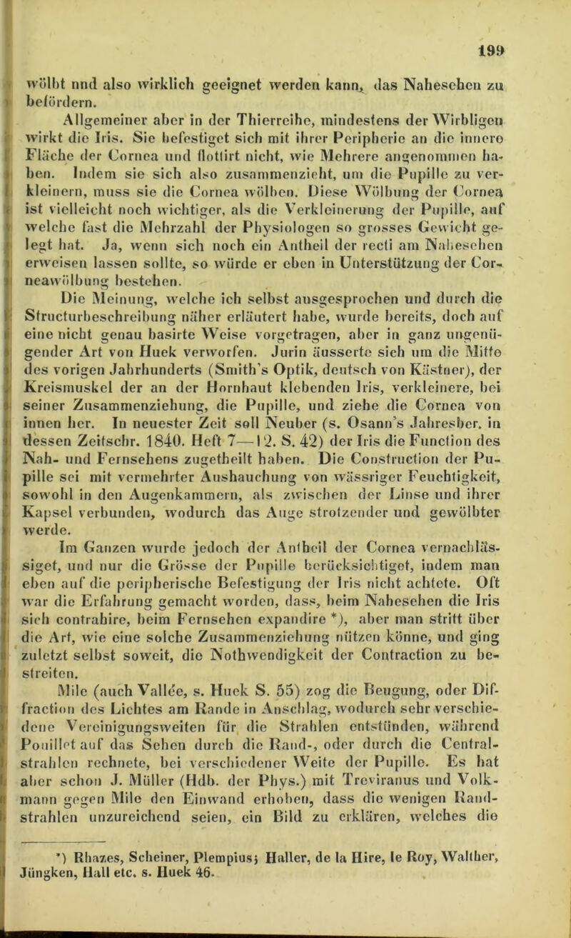 19» 'i wölht nml also wirklich geeignet werden kann* das Nahesehen zu » belüidern. Allgemeiner aber in der Thierreihe, mindestens der Wirbligen f wirkt die Iris. Sie befestiget sich mit ihrer Peripherie an die innero ! Fläche der Cornea und flotlirt nicht, wie Mehrere angenommen ha- ben. Indem sie sich also zusammenzieht, um die Pupille zu ver- kleinern, muss sie die Cornea wölben, üiese Wölbung der (ornea ist vielleicht noch wichtiger, als die Verkleinerung der Pupille, auf welche fast die iMehrzahl der Physiologen so grosses Gewicht ge- legt hat. Ja, wenn sich noch ein Antheil der reefi am Nabeschen erweisen lassen sollte, so würde er eben in Unterstützung der Cor- neawölbung bestehen. Die Meinung, welche ich selbst ausgesprochen und durch die Structurbeschreibung näher erläutert habe, wurde bereits, doch auf eine nicht genau basirte Weise vorgetragen, aber in ganz ungenü- gender Art von Huck verworfen, Jurin äusserto sich um die Mitte des vorigen Jahrhunderts (Smith’s Optik, deutsch von Kästner), der Kreismuskel der an der Hornhaut klebenden Iris, verkleinere, bei seiner Zusamnienziehung, die Pupille, und ziehe die Cornea von innen her. In neuester Zeit soll Neuber (s. Osann’s Jahresber. in dessen Zeitsebr. 1840. Heft 7—l'i. S. 42) der Iris die Function des Nah- und Fernsehens zugetheilt haben. Die Construction der Pu- pille sei mit vermehrter Aushauchung von wässriger Feuchtigkeit, sowohl in den Augenkammern, als zwischen der Linse und ihrer Kapsel verbunden, wodurch das Auge strotzender und gewölbter werde. Im Ganzen wurde jedoch der Antheil der Cornea vernachläs- siget, und nur die Grösse der Pupille berücksichtiget, indem man eben auf die perijiherische Befestigung der Iris nicht achtete. Oft war die Erfahrung gemacht worden, dass, beim Nahesehen die Iris sich confrahirc, beim Fernsehen expandire *), aber man stritt über ; die Art, wie eine solche Zusammenziehung nützen könne, und ging zuletzt selbst soweit, die Nolhwendigkeit der Contraction zu be- streiten. Mile (auch Vallee, s. Huck S. 55) zog die Beugung, oder Dif- fraction des Lichtes am Rande in Anschlag, wodurch sehr verschie- dene Vereinigungsweiten für die Strahlen entstünden, während Pouillct auf da» Sehen durch die Rand-, oder durch die Central- strahlcn rechnete, bei verschiedener Weite der Pupille. Es hat I al)er schon J. Müller (Hdb. der Phys.) mit Treviranus und Volk- mann gegen Milo den Einwand erhoben, dass die weniget» Rand- strahlcn unzureichend seien, ein Bild zu erklären, welches die ’) Rha7.es, Sebeiner, Plempius} Haller, de la Ilire, le Roy, Walther, Jüngken, Hall etc. s. lluek 46.