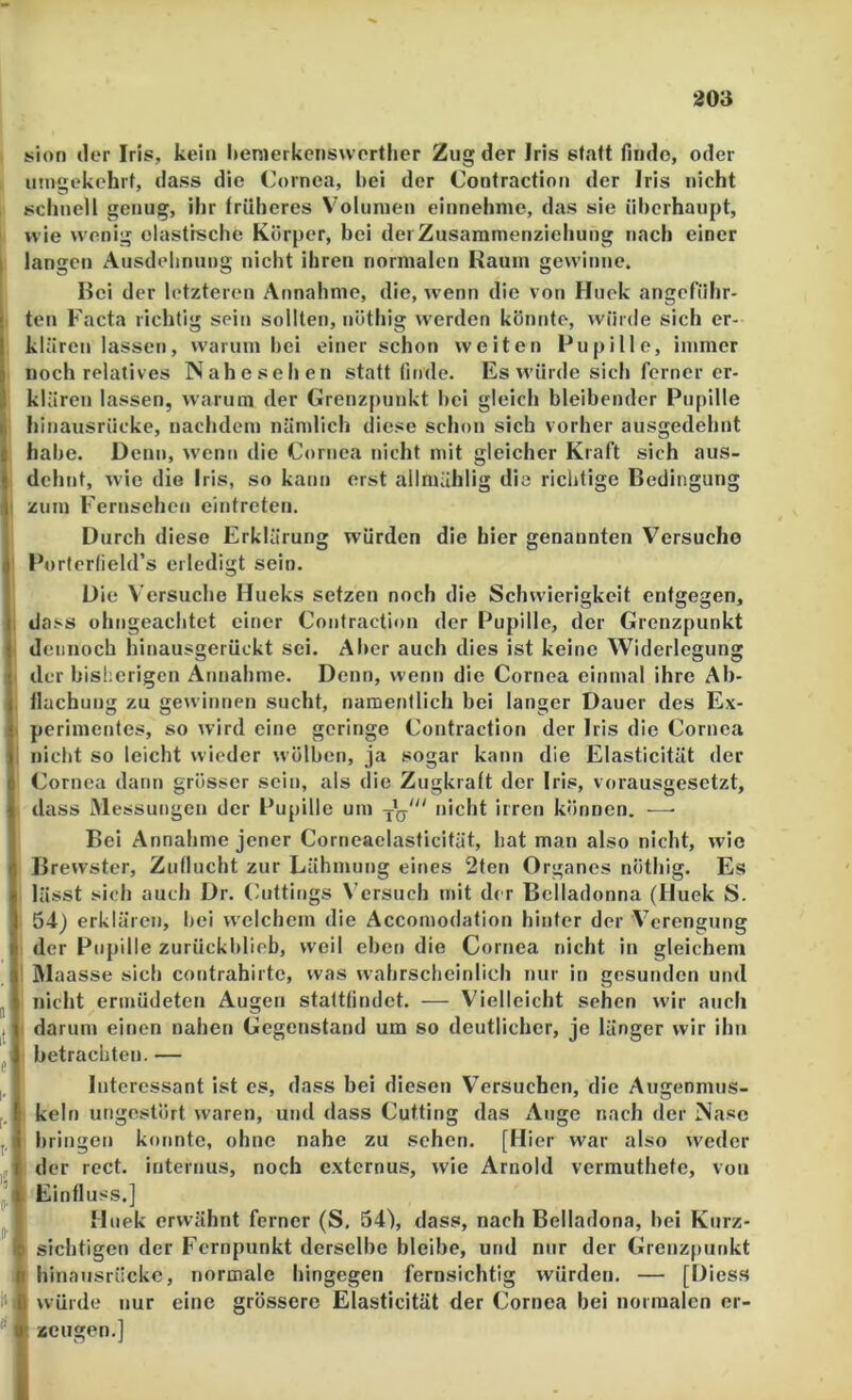 richtige Bedingung sion der Iris, kein hemerkcnsworther Zug der Iris statt finde, oder umgekehrt, dass die Cornea, l)ei der Contractiotj der Iris nicht schnell genug, ihr früheres V'olunien einnehnie, das sie überhaupt, wie wenig elastrsche Körper, bei derZusaramenziehung nach einer langen Ausdehnung nicht ihren normalen Hauin gewinne. Bei der letzteren Annahme, die, wenn die von Huck angeführ- ten Facta richtig sein sollten, nöthig werden könnte, würde sich er- klären lassen, warum bei einer schon weiten Pupille, immer noch relatives Nahesehen statt linde. Es würde sich ferner er- klären lassen, warum der Grenzpunkt bei gleich bleibender Pupille hinausrücke, nachdem nämlich diese schon sich vorher ausgedehnt habe. Denn, wenn die Cornea nicht mit gleicher Kraft sich aus- dehnt, wie die Iris, so kann erst ailmählig di zum Fernsehen eintreten. Durch diese Erklärung würden die hier genannten Versuche Porterfield’s erledigt sein. Die Versuche Hueks setzen noch die Schwierigkeit entgegen, dass ohngeachtet einer Coiitraction der Pupille, der Grenzpunkt dennoch hinausgerückt sei. Aber auch dies ist keine Widerlegung der bisherigen Annahme. Denn, wenn die Cornea einmal ihre Ab- flachung zu gewinnen sucht, namentlich bei langer Dauer des Ex- perimentes, so wird eine geringe Coiitraction der Iris die Cornea nicht so leicht wieder wölben, ja sogar kann die Elasticität der Cornea dann grösser sein, als die Zugkraft der Iris, vorausgesetzt, dass jMessungeu der Pupille um nicht irren können. —• Bei Annahme jener Corneaelasficität, hat man also nicht, wie Brewster, Zuflucht zur Lähmung eines 2ten Organes nöthig. Es lässt sich auch Dr. (aittings Versuch mit der Belladonna (Huek S. 54) erklären, bei welchem die Accomodation hinter der Verengung der Pupille zurückbliob, weil eben die Cornea nicht in gleichem IMaasse sich contrahirtc, was wahrscbcinlich nur in gesunden und nicht ermüdeten Augen stattfindet. — Vielleicht sehen wir auch darum einen nahen Gegenstand um so deutlicher, je länger wir ihn betrachten. — Interessant ist cs, dass bei diesen Versuchen, die Augenmus- keln ungestört waren, und dass Cutting das Auge nach der Nase bringen konnte, ohne nahe zu sehen. [Hier war also weder der rect. internus, noch externus, wie Arnold vermuthete, von Einfluss.] Muek erwähnt ferner (S. 54), dass, nach Belladona, bei Kurz- sichtigen der Fernpunkt derselbe bleibe, und nur der Grenzjuinkt hinaiisrückc, normale hingegen fernsichtig würden. — [Diess würde nur eine grössere Elasticität der Cornea bei normalen er- zeugen.]