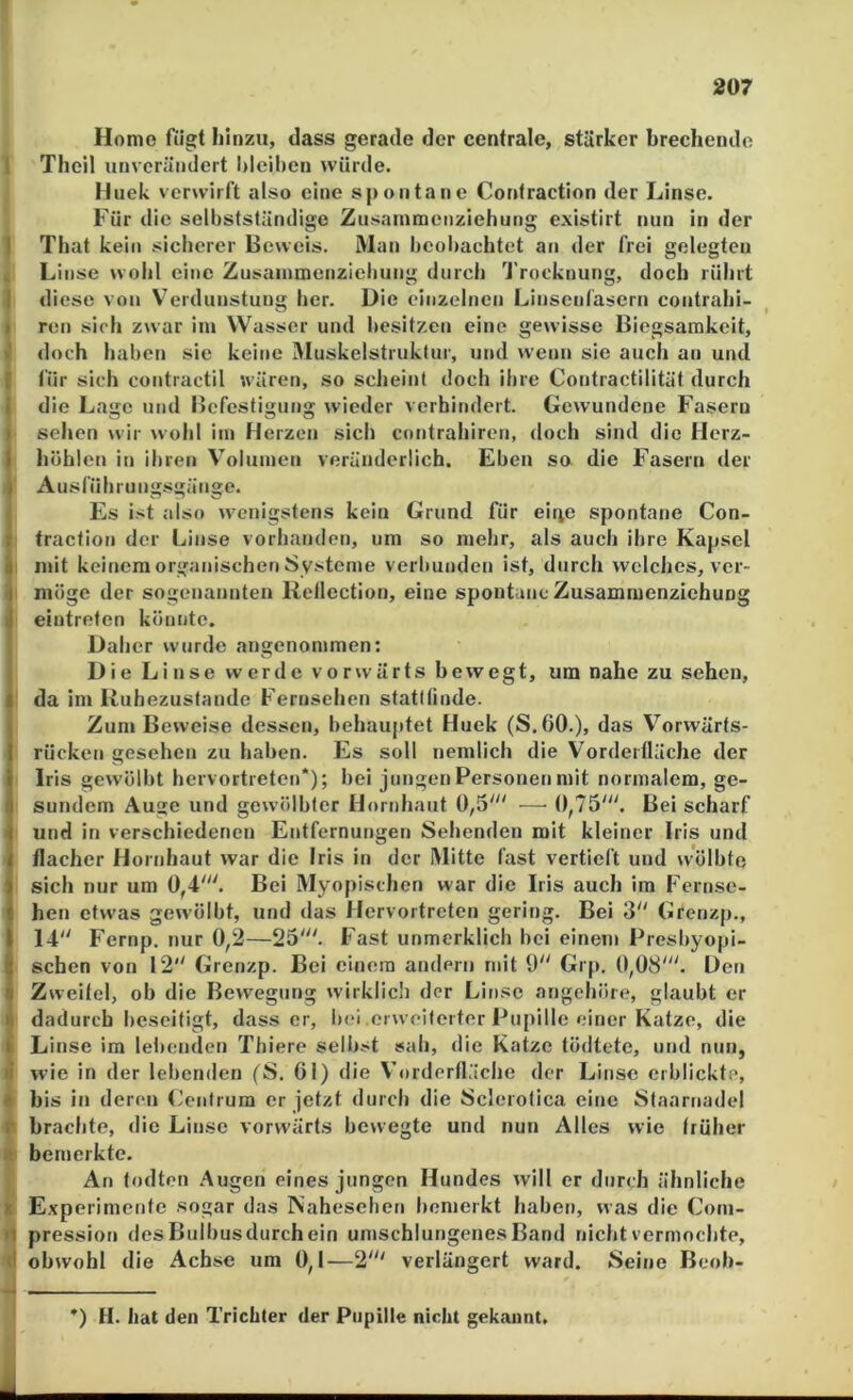 207 Home fügt liinzu, dass gerade der centrale, starker brechende I Thcil unverändert l)leil)en würde. Huek verwirft also eine sjtontanc Confraction der Linse. Für die selbstständige Zusainmenziehung existirt nun in der 1 That kein sicherer Beweis. Man beobachtet an der frei gelegten „ Linse wohl eine Zusainmenziebung durch Trocknung, doch rührt I diese von V’erduiistung her. Die einzelnen Linsenfasern contrahi- I ren sich zwar im Wasser und besitzen eine gewisse Biegsamkeit, J doch haben sie keine IMuskelstruklur, und wenn sie auch an und I für sich contractu wären, so scheint doch ihre Contractilität durch i die Lage und Befestigung wieder verhindert. Gewundene Fasern I sehen wir wohl im Herzen sich contrahiren, doch sind die Herz- i höhlen in ihren Volumen veränderlich. Eben so die Fasern der Ausführung.sgänge. Es ist also wenigstens kein Grund für ei4e spontane Con- traction der Linse vorhanden, um so mehr, als auch ihre Kapsel ; mit keinem organischen Systeme verbunden ist, durch welches, ver- möge der sogenannten Retlection, eine spontane Zusamraenziehung I eintreten könnte. Daher wurde angenommen: Die Linse werde vorwärts bewegt, um nahe zu sehen, da im Kuheznstande Fernsehen statllinde. Zum Beweise dessen, behauptet Huek (S.60.), das Vorwärts- rücken gesehen zu haben. Es soll nemlich die Vorderfläche der Iris gewölbt hervortreten*); bei jungen Personen mit normalem, ge- sundem Auge und gewölbter Hornhaut 0,5' — 0,75'. Bei scharf I und in verschiedenen Entfernungen Sehenden mit kleiner Iris und flacher Hornhaut war die Iris in der Mitte fast vertieft und wölbte sich mir um 0,4'. Bei Myopischen war die Iris auch im Fernse- hen etwas gewölbt, und das Hervortreten gering. Bei 3 Grenzp., 14 Fernp. nur 0,2—25'. Fast unmerklich bei einem Presbyopi- schen von 12 Grenzp. Bei einem andern mit 0 Grp. 0,08'. Den Zweitel, ob die Bewegung wirklich der Linse angehöre, glaubt er I dadurch beseitigt, dass er, bei ei weilerter Pupille einer Katze, die li Linse im lebenden Thiere selbst sah, die Katze tödtete, und nun, I wie in der lebenden (S. 61) die Vorderfläche der Linse erblickte, • bis in deren (Jenlrum er jetzt durch die Sclerofica eine Staarnadel brachte, die Linse vorwärts bewegte und nun Alles wie früher H; bemerkte. An todten Augen eines jungen Hundes will er durch ähnliche t Experimente sogar das Nahesehen bemerkt haben, was die Coni- n pression des Bulbusdurch ein umschlungenes Band nicht vermochte, ■d obwohl die Achse um 0,1—2' verlängert ward. Seine Beoh- -i ^ *) H. hat den Trichter der Pupille nicht gekannt.