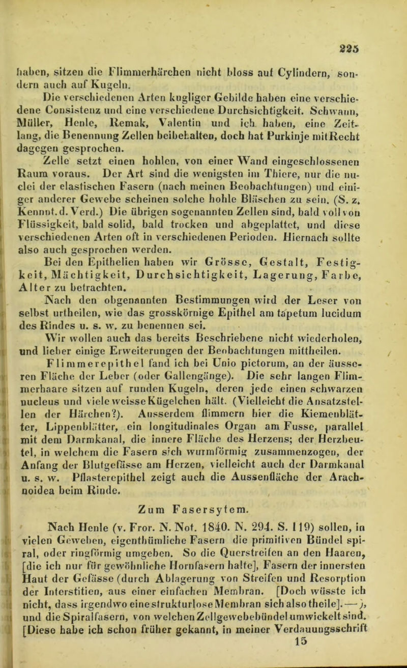 226 haben, sitzen die l'Ilmnicrhärchen nicht bloss auf Cylindern, son- dern auch auf Kugeln. Die verschiedenen Arten kugllger Gebilde haben eine verschie- dene Consistenz und eine verschiedene Durchsichtigkeit. Schu ann, IMüller, Henle, Uemak, Valentin und ich haben, eine Zeit- lang, die Benennung Zellen beibebalten, doch hat Purkinje mit Recht dagegen gesprochen. Zelle setzt einen hohlen, von einer Wand eingeschlossenen Raum voraus. Der Art sind die wenigsten iin Thiere, nur die nu- clei der elastischen Fasern (nach meinen Beobachtungen) und eini- ger anderer Gewebe scheinen solche hohle Bläschen zu sein. (S. z, Kennnt.d. Verd.) Die übrigen sogenannten Zellen sind, bald voll von Flüssigkeit, bald solid, bald trocken und abgeplattet, und diese I verschiedenen Arten oft in verschiedenen Perioden. Hiernach sollte ( also auch gesprochen werden. Bei den Epithelien haben wir Grösse, Gestalt, Festig- > keit, Mächtigkeit, Durchsichtigkeit, Lagerung, Farbe, 1 Alter zu befrachten. Nach den obgenannten Bestimmungen wird der Leser von j selbst urtheilen, wie das grosskörnige Epithel am tapetum lucidum 1 des Rindes u. s. \v. zu benennen sei. Wir wollen auch das bereits Beschriebene nicht wiederholen, I und lieber einige Erweiterungen der Beobachtungen mittheilen. F1 i mmerepith el fand ich bei Unio pictorum, an der äussc- r ren Fläche der Leber (oder Gallengänge). Die sehr langen F'lim- 0 merhaare sitzen auf runden Kugeln, deren jede einen schwarzen nucleus und viele weisse Kügelchen hält. (Vielleicht die Ansatzsfel- 3 len der Härchen?). Ausserdem flimmern hier die Kiemenbiät- > ter, Lippenbliittcr, ein longitudinales Organ am Fusse, parallel j mit dem Darmkanal, die innere Fläche des Herzens; der Herzbeu- » tel, in welchem die Fasern sich wurmförmig zusammenzogen, der 1 Anfang der Blutgefässe am Herzen, vielleicht auch der Darmkanal .1 u. s. w. Pflasteiepithel zeigt auch die Aussenflächc der Arach- I Qoidea beim Rinde. Zum Fasersytem. Nach Flenle (v. Fror. N. Not. 1840. N. 294. S. 119) sollen, in I' vielen Geweben, eigenthüinliche Fasern die primitiven Bündel spi- % ral, oder ringtörmig umgeben. So die Querstreifen an den Haaren, !) [die ich nur für gewölmliche Hornfa.^ern halte], Flasern der innersten l Haut der Gefässe (durch Ablagerung von Streifen und Resorption I der Interstitien, aus einer einfachen Membran. [Doch wüsste ich It nicht, dass irgendwo einestrukturloseMembran sich also theilej. — ), li und die Spiralfasern, von welchenZellgewebebünde! umwickeltsind. 1 [Diese habe ich schon früher gekannt, in meiner Verdauungsschrift 15 J