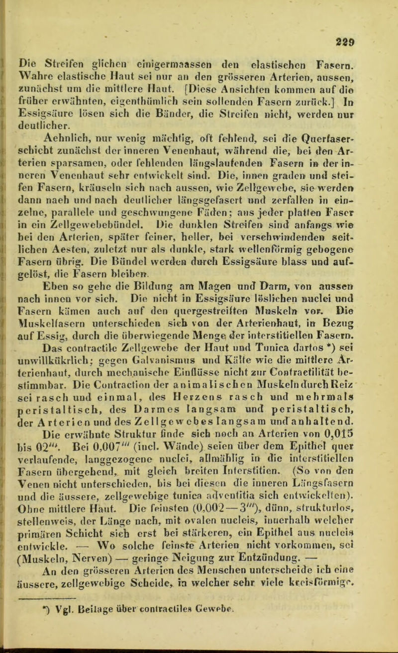 1 Die Streifen glichen cinigermaassen den elastischen Fasern. / Wahre elastische Haut sei nur an den grösseren Arterien, aussen, I zunächst um die mittlere Haut. [Diese Ansichten kommen auf die i früher erwähnten, eigenthiimlich sein sollenden Fasern zurück.] In J Essigsäure lösen sich die Bänder, die Streifen nicht, weiden nur I deutlicher. Aehnlich, nur wenig mächtig, oft fehlend, sei die Querfascr* 1 schiebt zunächst der inneren Venenhaut, während die, bei den Ar- t terien sparsamen, oder fehlenden längslautenden Fasern in der in- ■i neren Venenhaut sehr entwickelt sind. Die, innen graden und stei- ) fen Fasern, kräuseln sich nach aussen, wie Zellgewebe, .sie werder» I dann nach und nach deullicher längsgefasert und zerfallen in ein- j zclnc, parallele und geschwungene Fäden; aus jeder platten Faser 1 in ein Zcllgewebebündel. Die dunklen Streifen sind anfangs wie >t bei den Arterien, später feiner, heller, bei verschwindenden seit- j liehen Aesten, zuletzt nur als dunkle, stark wellenfiirmig gebogene ■> Fasern übrig. Die Bündel werden durch Essigsäure blass und auf- ; gelöst, die Fasern bleiben. Eben so gehe die Bildung am Magen und Darm, von aussen 4 nach innen vor sich. Die nicht in Essigsäure löslichen nuclei und ^ Fasern kämen auch auf den quergestreltten Mnskeln vor. Die t Muskoltasern unterschieden sich von der Arterienhaut, in Bezug / auf Essig, durch die überwiegende Menge der interstitiellen Fasern. Das contractilc Zellgewebe der Haut und Tunica dartos *) sei M unwillkükrlich; gegen Galvanismus und Kälte wie die mittlere Ar- i terienhaut, durch mechanische Einflüsse nicht zur Confractilität hc- I stimmbar. Die Coutractlon der animalischen Muskeln durch Reiz u sei rasch und einmal, «les Herzens rasch und mehrmals ( pcristaltiscli, des Darmes langsam und peristaltisch, I der Arterien und des Zellgewebes langsam untfanhaltend. Die erwähnte Struktur linde sich noch an Arterien von 0,015 ( bis 02*- Bei 0,007' (incl. Wände) seien über dem Epithel quer ' verlaufende, langgezogene nucici, allmählig in die iriferstitiellcn Fasern übergehend, mit gleich breiten Intcrstitien. (So von den < Venen nicht unterschieden, bis bei diesen die inneren Längsfasern I und die äussere, zellgewcbige tunica advenlitia sich entwickelfen). '■ Ohne mittlere Haut. Die feiusfeu (0,002 — 3'), dünn, strukturlos, ' stellenwcis, der I^ünge nach, mit ovalen nucIoi.s, inucrhalh welcher ] primären Schicht sich erst bei stärkeren, ein Epithel aus nncici.s entwickle. — Wo solche feinste Arterien nicht Vorkommen, sei (Muskeln, Nerven) — geringe Neigung zur Entzündung. — An den grösseren Arterien des Menschen unterscheide ich eine äussere, zellgewcbige Scheide, in welcher sehr viele krei.<n»rmige. *) V'gl. Beilage über contractilc« Gewebe.