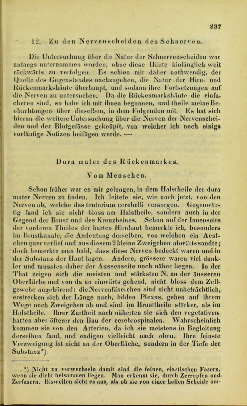 12. Zu den N er v en «ch ei de n des Sehnerven, Die Untersuchung ni)cr die Natur der Sclinervcnscheiden war anfangs untcrnoinnien worden, ohne diese Häute hinlänglich weit riiehwärts zu verfolgen. Es schien mir daher nothwendig, der Quölle des Gegenstandes uachzugehen, die Natur der Hirn- und RUckeninai'kshüute überhaupt, und sodann ihre Fortsetzungen auf die Nerven zu untersuchen. Da die Rückenniarkshäute die einfa- cheren sind, so habe ich mit ihnen begonnen, und theile meine Be- obachtungen über dieselben, in dem F'olgenden mit. Es hat sich hieran die weitere ünfersuchuug über die Nerven der Nervenschei- den und der Blutgefässe geknüpft, von welcher ich noch einigo vorläufige Notizen beifügen werde. — Dura mater des Rückenmarkes. Vom Menschen. Schon früher war es mir gelungen, in dem Halstheile der dura mater Nerven zu finden. Ich leitete sie, wie noch jetzt, von den Nerven ab, welche das tentorium cerebelli versorgen. Gegenwär- tig fand ich sic nicht bloss am Halstheile, sondern auch in der Gegend der Brust und des Kreuzbeines. Schon auf der Innenseite der vorderen Thcües der harten Hirnhaut bemerkte ich, besonders im Brustkanalc, die Andeutung derselben, von welchen ein Aest- chon quer verlief und aus diesem 2 kleine Zvveigehen abwärtssandte; doch bemerkte man bald, dass diese Nerven bedeckt waren und in der Substanz der Haut lagen. Andere, grössere waren viel dunk- ler und mussten daher der Aussenscite noch näher liegen. In der That zeigen sich die meisten und stärksten N. an der äusseren Oberfläche und von da an einwärts gehend, nicht bloss dem Zell- gewebe angehörend: dieNervcnfäserchen sind nicht unbeträchtlich, erstrecken sich der Länge nach, bilden Plexus, geben auf ihrem Wege noch Zweigehen ab und sind im Brusttheile stärker, als im Halstheile. Ihrer Zartheit nach näherten sie sich den vegefativeu hatten aber öfterer den Bau der cerebrospinalen. Wahrscheinlich kommen sie von den Arferien, da ich sie meistens in Begleitung derselben fand, und endigen vielleicht nach oben. Ihre feinste Verzweigung ist nicht an der Oberfläche, sondern in der Tiefe der Substanz*). •) Nicht zu verwech-seln damit sind die feinen, ela.süschen Fasern, wenn sie dicht beisammen liegen. Man erkennt sie, durch Zerrupfen und Zerfasern. Bisweilen sieht es aus, als ob sie von einer hellen Scheide um-