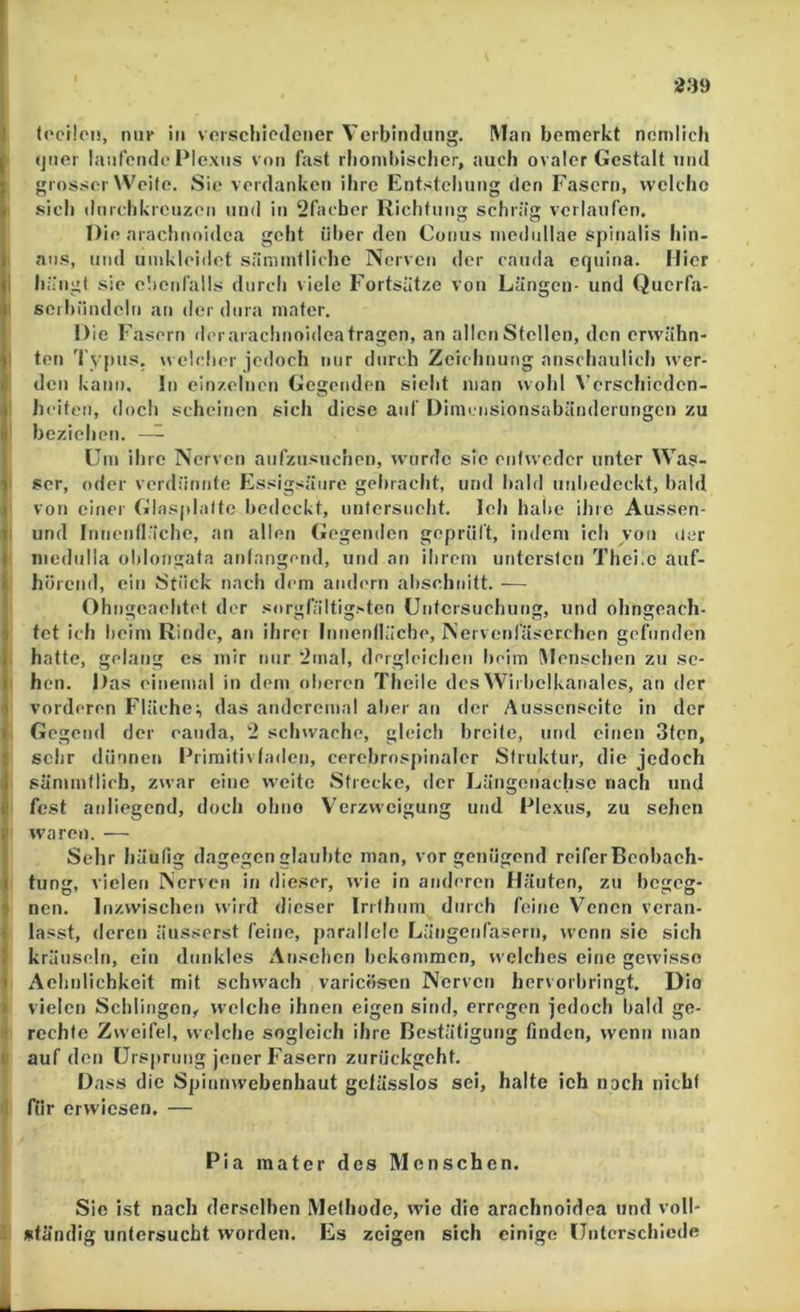 239 I (ocüon, nui' in vorschiedener Verbindung, M{>n bemerkt nomlich j (jner laufende Plexns von fast r!ioml)isclier, auch ovaler Gestalt und (grosser Weife. Sie verdanken ihre Entstellung den Fasern, welclio sich ilnrchkrcnzen und in 2fachcr Richtung schräg verlaufen. Die arachnoidca geht über den Conus incdullae spinalis hin- I aus, und umkleidet sämmfliche Nerven der cauda cquina. Hier II hängt sie c’.ienfalls durch viele Fortsätze von Längen- und Querfa- I seiliündeln an der dura mater. Die Fasern derarachnoidea tragen, an allen Stellen, den erwähn- t'i ten 'l ypus. \velcher jedoch nur durch Zeichnung anschaulich wer- den kann, ln einzelnen Gegenden sieht man wolil \’erschieden- il heiteii, doch scheinen sich diese auf Dimensionsabänderungen zu i(* beziehen. ~ Um ihre Nerven aufzusuchon, wurde sic entweder unter Was- 1' scr, oder verdünnte Essigsäure gebracht, und bald unlicdeckt, bald von einer Glasplatte bedeckt, nntersueht. Ich halte ihre Aussen- 1 und Innentläche, an allen Gegenden geprütt, indem ich von der I inedulla ohlougata antnngend, und an ihrem untersten Thci.c auf- '» hörend, ein Stück nach dem andern ahschnitt. — Ohngcaehtet der sorgfältigsten Untersuchung, und ohngeach- 5 tot ich heim Rinde, an ihrer Innentläche, Nei venfäserchen gefunden ) hatte, gelang es mir nur “2mal, detglcichen heim (Menschen zu se- I hon. Das einemal in dem olicien Theile des Wirhelkanalcs, an der 1 vorderen Fläche:, das andcremal alier an der Aussensoite in der I Gegend der cauda, 2 schwache, gleich breite, und einen 3tcn, t sehr dünnen Frimitivtaden, cerehrosjiinalcr Struktur, die jedoch I sänimflich, zwar eine weite Strecke, der Längenachse nach und e fest anliegend, doch ohno Verzweigung und Plexus, zu sehen y w'aren. — Selir häufig dagegen glaubte man, vor genügend reiferBcobaeh- I tung, vielen Nerven in dieser, wie in anderen Häuten, zu begeg- ^ nen. Inzwischen wird dieser Irrfhnm durch feine Venen voran- lasst, deren äusserst feine, parallele Längenfasern, wenn sic sich ? kräuseln, ein dunkles Ansehen bekommen, welches eine gewisse 1 Achnlichkeit mit schwach varicösen Nerven hervorbringt. Dio > vielen Schlingen^ welche ihnen eigen sind, erregen jedoch bald ge- rechte Zweifel, welche sogleich ihre Bestätigung finden, wenn man i auf den Ursprung jener Fasern zurückgeht. Dass die Spinnwebenhaut gelässlos sei, halte ich noch nicht I für erwiesen. — Pia mater des Menschen. Sie ist nach derselben Methode, wie dio arachnoidca und voll* . ständig untersucht worden. Es zeigen sich einige Unterschiede