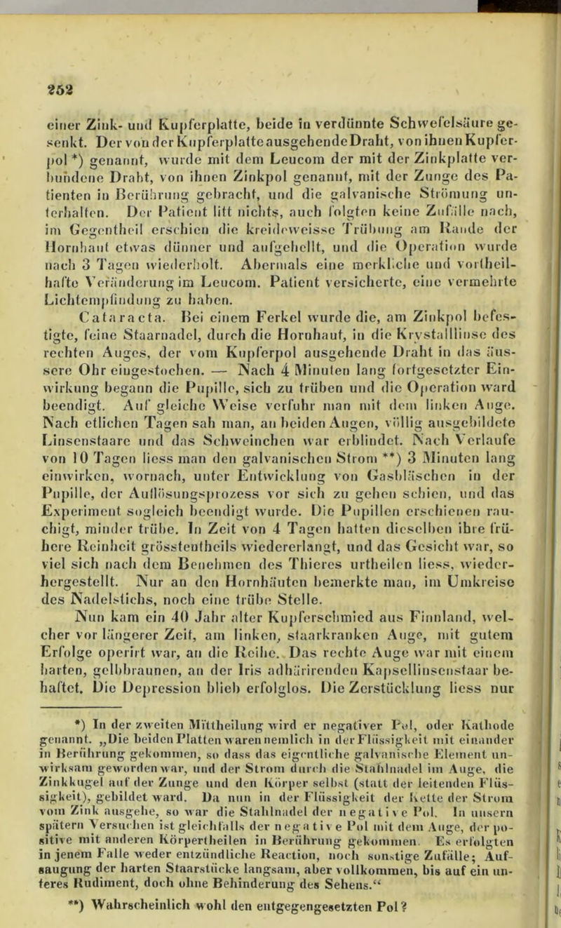 «62 einer Zink- und K.ii|)ferplafte, beide in verdünnte Schwefelsäure ge- senkt. Der von der KnpfcrplatteausgehendeDraht, von ihnen Kupfer- j»ol *) genannt, wurde mit dem Leucom der mit der Zinkplatte ver- l)nndene Draht, von ihnen Zinkpol genannt, mit der Zunge des Pa- tienten in Berührung gebracht, und die galvanische Strömung un- terhalten. Der Patient litt nichts, auch folgten keine Znf.ille nach, im Gegenthcil erschien die kreideweissc Trüluing am Rande der llornlianf etwas dünner und anfgchellt, und die Operation wurde nach 3 Tagen wiederholt. Abermals eine merkliche und vortheil- hafte Veränderung im Leucom. Patient versicherte, eine vermeinte Lichlcmptindung zu haben. Cataracta. Bei einem Ferkel wurde die, am Zinkpol befes- tigte, feine Staarnadel, durch die Hornhaut, in die Krvstalllinse des rechten Auges, der vom Kupl'erpol ausgehende Draht in das äus- sere Ohr eiugestochen. — Nach 4 Minuten lang fortgesetzter Ein- wirkung begann die Pupille, sich zu trüben und die Operation ward beendigt. Auf gleiche Weise verfuhr man mit dem linken Auge. Nach etlichen Tagen sah man, an beiden Augen, völlig ansgehildcto Linsonstaare und das Sehweinchen war erblindet. Nach Verlaufe von 10 Tagen liess man den galvanischen Strom **) 3 Minuten lang einwirken, wornach, unter Entwicklung von Gasbläschen in der Piij)ille, der Aullösnngsprozess vor sich zu gehen schien, und das Experiment sogleich heendigt wurde. Die Pupillen erschienen rau- chigt, minder trübe, ln Zeit von 4 Tagen hatten dieselben ihre frü- here Reinheit grösstentheils wiedererlangt, und das Gesicht war, so viel sich nach dem Benehmen des Thieres urtheilen liess, wieder- hergcstellt. Nur an den Hornhäuten bemerkte man, im Umkreise des Nadelstichs, noch eine trübe Stelle. Nun kam ein 40 Jahr alter Kuj)rerschmled aus Finnland, wel- cher vor längerer Zeit, am linken, staarkranken Auge, mit gutem Erfolge operirt war, an die Reihe. Das rechte Auge war mit einem harten, gelbbraunen, an der Iris adhärirenden Kapsellinsenstaar be- haftet. Die Depression blieb erfolglos. Die Zerstücklung liess nur •) In der zweiten iVIVttheilung xvird er negativer Pol, oder Kathode genannt. „Die beiden Platten M arennemlich in der FliissigKeit mit eiiiiinder in Herülirung gekommen, so dass das eigcntliehe gahanische Element un- wirksam geworden w ar, und der Strom diircli die Stalilnadel im Auge, die Zinkkugel auf der Zunge und den Koriier selbst (statt der leitenden Flüs- sigkeit), gebildet ward. Da nun in der Flüssigkeit der bette der Strom vom Zink ausgebe, so war die Stalilnadel der negatii e Pol, In unsern siiätern Aersiuben ist gleiibfalls der negative Pol mit dem Auge, der po- sitive mit anderen Körpertbeilen in Berübruiig gekommen. Es erlblglen in jenem bäille weder entzündlicbe Reaction, noch sonstige Zufalle; Auf- aaugung der barten Staarstücke langsam, aber vollkommen, bis auf ein un- teres Rudiment, doch ohne Behinderung des Sehens.“ ••) Wahrscheinlich wohl den entgegengesetzten Pol?