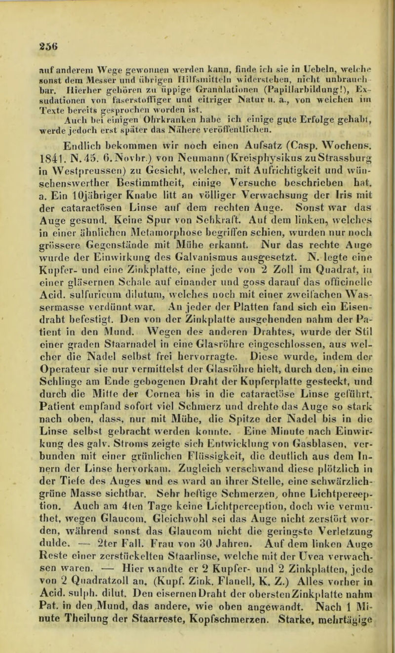 auf anderen! Wege gewonnen ■werden kann, finde ieli sie in liebeln, welebe sonst dem Messer und ülirigen riilfsiniltcln widerstehen, nielit unlmiiicli bar. Hierher gehören zu üppige Graniilationen (Papillarbildung!), Ex- sudationen von faserstolTiger und eitriger Natur ii. a., von welchen im Texte bereits gesprochen worden ist. Auch bei einigen Ohrkranken habe ich einige gu.te Erfolge gehabt, werde jedoch erst später das Nähere veröflentlichen. Endlich bekommen wir noch einen Aufsatz (Casp, Wochen.«. lS4l. N.45. O.Novhr.) von Neumann (Kreisphysikus zuStrassburg in Westpreussen) zu Gesicht, welcher, mit Aufrichtigkeit und w ün- .schenswerther Bestimmtheit, einige Versuche beschrieben bat. a. Ein lOjäbriger Knabe litt an völliger Verwachsung der Iris mit der cataractösen Linse auf dem rechten Auge. Sonst war das Auge gesund. Keine Spur von Sehkraft. Auf dem linken, welclies in einer ähnlichen iMctamorphose begriflen schien, wurden nur noch grössere Gegenstände mit Mühe erkannt. Nur das rechte Auge wurde der Einwirkung des Galvanismus ausgesetzt. N. legte eine Kupfer- und eine Zinkplatte, eine jede von 2 Zoll im Quadrat, in einer gläsernen Schale auf einander und goss darauf das officinelle Acid. sulfuricum dilutum, welches noch mit einer zwcilächen Was- sermasse verdünnt war. .An jeder der Platten fand sich ein Eisen- draht befestigt. Den von der Zinkplalte ausgehenden nahm der Pa- tient in den Mund. Wegen des anderen Drahte.«, wurde der Stil einer graden Staarnadel in eine Glasröhre eingeschlossen, aus wel- cher die Nadel selbst frei hervorragte. Diese wurde, indem der Operateur sie nur vermittelst der Glasröhre hielt, durch den, in eine Schlinge am Ende gebogenen Draht der Kupferplatte gesteckt, und durch die Mitte der Cornea his in die cataraetöse Linse geführt. O j Patient empfand sofort viel Schmerz und drehte das Auge so stark nach oben, dass, nur mit Mühe, die Spitze der Nadel bis in die Linse selbst gebracht werden konnte. Eine Minute nach Einwir- kung des galv. Stroms zeigte sich Enfwicklung von Gasblasen, ver- bunden mit einer grünlichen Flüssigkeit, die deutlich aus dem In- nern der Linse hervorkam. Zugleich verschwand diese plötzlich iii der Tiele des Auges «nd es ward an ihrer Stelle, eine schwärzlich- grüne Masse sichtbar. Sehr heftige Schmerzen, ohne Lichtpert*ep- tion. Auch am 4len Tage keine Lichtpcrccption, doch wie vermu- thet, wegen Glaucom. Gleichwohl sei das Auge nicht zerstört wor- den, während sonst das Glaucom nicht die geringste Verletzung dulde. — 2ter Fall. Frau von 30 Jahren. Auf dem linken Auge Reste einer zerstückelten Staarlinse, welche mit der Uvea verwach- sen waren. — Hier wandte er 2 Kupfer- und 2 Zinkplattcn, jede von 2 Quadratzoll an, (Kupf. Zink. Flanell, K. Z.) Alles vorher in \ Acid. sulph. dilut. Den eisernen Draht der oberstenZinkplafte nahm Pat. in den Mund, das andere, wie oben angewandt. Nach 1 Rli- nute Theilung der Staarre.ste, Kopfschmerzen. Starke, mehrtägige