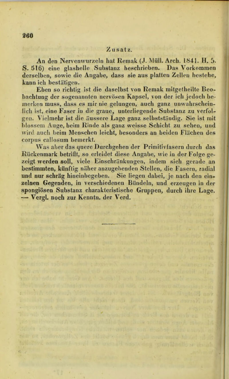 T ■' '1 260 Zusatz. An den Nervenwurzeln hat Reniak (J. Müll. Arch. 1841. H. 5. V S. 516) eine glashelle Substanz beschrieben. Das Vorkommen | derselben, sowie die Angabe, dass sie aus platten Zellen bestehe, i kann ich bestätigen. ' Eben so richtig ist die daselbst von Hemak initgetheilte Beo- bachtung der sogenannten nervösen Kapsel, von der ich jedoch be- merken muss, dass es mir nie gelungen, auch ganz unwahrschein- lich ist, eine Faser in die graue^ unterliegende Substanz zu verfol- gen. Vielmehr ist die äussere Lage ganz selbstständig. Sie ist mit blossem Auge, beim Rinde als ganz weisse Schicht zu sehen, und wird auch beim Menschen leicht, besonders an beiden Flächen des Corpus callosum bemerkt. Was aber das quere Durchgehen der Primitivfasern durch das Rückenmark betrifft, so erleidet diese Angabe, wie in der Folge ge- zeigt werden soll, viele Einschränkungen, indem sich gerade an bestimmten, künftig näher anzugebenden Stellen, die Fasern, radial i und nur schräg hineinbegeben. Sie liegen dabei, je nach den ein- | zelnen Gegenden, in verschiedenen Bündeln, und erzeugen in der spongiösen Substanz charakteristische Gruppen, durch ihre Lage. — Vergl. noch zur Kenntn. der Verd.