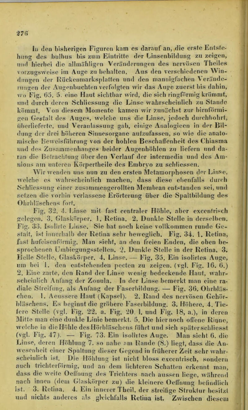 1 27H In (len bisherigen Figuren kam cs darauf an, die erste Entste- hung des hulbus bis zum Eintritte der Linscnbildung zu zeigen, um! hicrt)ei die alltniihligon Veränderungen des nervösen Theiles vorzussvveisc im Auge zu lichalten. Aus den versebiedenen Win- dimgen der liückenniarks|ilatfcn und den niannigfachen v erände- rmigen der Augenl)uchten verfolgten wir das Auge zuerst bis dahin, U(» Fig. 05. 5. eine Haut sichtiiar wird, die sich ringförmig krümmt, und durch deren Scldiessung die Linse wahrschcitdich zu Stande kömmt. Von diesem Momente kamen wir zunächst zur bimförmi- gen Gestalt des Auges, welche uns die Linse, jedoch diirchbolirt, iilterlieferte, und Vcraidassung gab, einige Analogiecn in der Bil- dung der drei höheren Sinnesorgane autzufassen, so wie die anato- iiiisclio Beweisführung von der hohlen Beschalfenheit des Chiasma und des Zusammenhanges beider Augenhöhlen zu liefern und da- ran die Belraclitung ülier den V^crlauf der interniedia und des Am- nions am unteren Körpertheile des Embryo zu scbliessen. Wir wenden uns nun zu den ersten Metamorphosen dei LinT;e, welche es wahrscheiidich machen, dass diese el»enfalls durch Schliessung einer zusainmengcrollten Membran entstanden sei, und setzen die vorhin verlassene Erörterung über die Sj)alfbildung des Ohrbläschens fort. Fig. 32. 4. IJnse mit fast centraler Höhle, aber excentrisch gelegen. 3. Glaskörper. 1. Retina. 2. Dunkle Stelle in derselben. Fig. 33. Isolirlc Linse. Sie hat noch keine vollkommen runde Ge- stalt, ist innerhalb der Retina sehr beweglich. Fig. 34. 1. Retina, fast hufeisenförmig. Man sieht, an den freien Enden, die oben be- .sprochenen Umbicgungsstellcn. 2. Dunkle Stelle in der Retina. 3. Helle Sti'lic, (ülasköiper. 4. Linse. — Fig. 33. Ein isolirtes Auge, um bei 1. den cntstehetiden pecten zu zeigen, (vgl. Fig. 16. 0.) 2. Eine zarte, den Rand der Linse wenig bedeckende Haut, wabr- .schcinlich Anfang der Zonula. In der Linse bemerkt man eine ra- diale Streifung, als Anfang der Faserbildung. — Fig. 30. Ohrbläs- chen. 1. Acusserc Haut (Kapsel). 2. Rand des nervösen Gehör- bläschcns. Es beginnt die gröbere Fasci bildung. 3. Höhere. 4. Tie- lerc Stelle (vgl. Fig. 22. a. Fig. 20. 1. und Fig. 18, a.), in deren Mitte man eine dunkle Linie bemerkt. 5. Die hier noch ofi'enc Riune, welche in die Höhle desHörbläscliens führt und sich später scbliesst (vgl. Fig. 47). — Fig. 73. Ein isolirtes Auge. Mau sieht 0. die Ijinse, deren Höhlung 7. so nahe am Bande (8.) liegt, dass die An- wesenheit einer Spaltung dieser Gegend it> früherer Zeit sehr wahr- scheitdich ist. Die Höhlung ist nicht bloss excentrisch, sondern auch trichterförmig, und an dem lichteren Schatten erkennt man, dass die weite Ocllnung des Trichters nach aussen liege, während nach innen (dem Glaskörper zu) die kleinere Oelfnung befindlich ist. 3. Retina. 4. Ein innerer '1 heil, der streilige Struktur besitzt und nichts anderes als gleichfalls Retina ist. Zwischen diesem