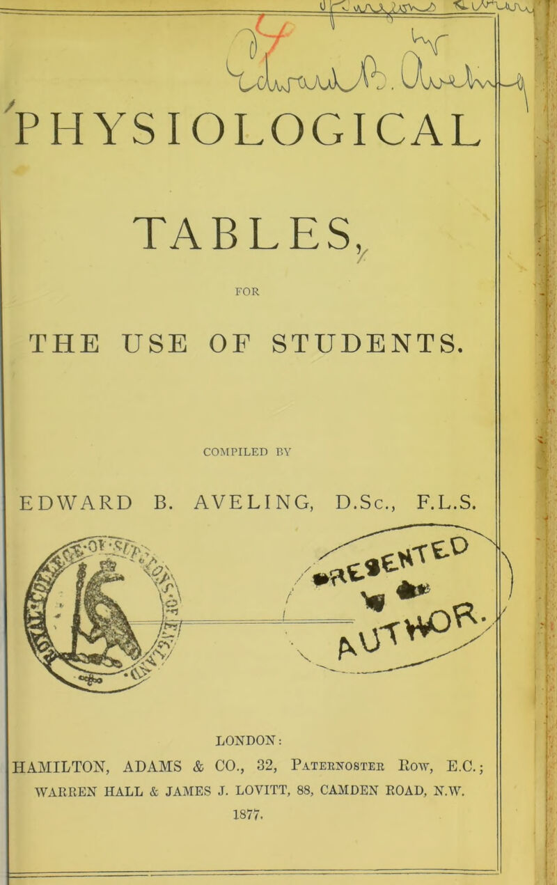 PHYSIOLOGICAL TABLES, FOR THE USE OF STUDENTS. LONDON: HAMILTON, ADAMS & CO., 32, Paternoster Row, E.C.; WARREN HALL & JAMES J. LOVITT, 88, CAMDEN ROAD, N.W. 1877.