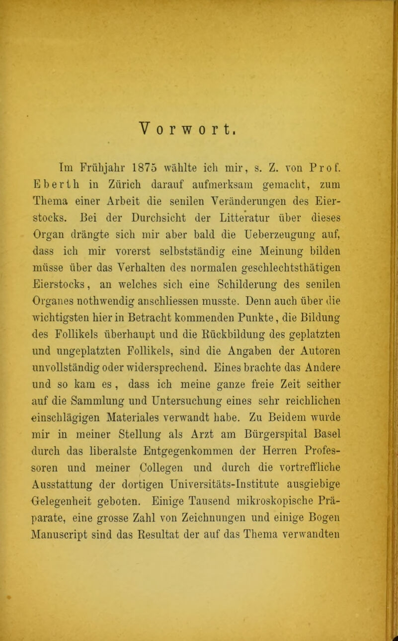 Im Frühjahr 1875 wählte icli mir, s. Z. von Prof. Eberth in Zürich darauf aufmerksam gemacht, zum Thema einer Arbeit die senilen Veränderungen des Eier- Stocks. Bei der Durchsicht der Litteratur über dieses Organ drängte sich mir aber bald die Ueberzeugung auf, dass ich mir vorerst selbstständig eine Meinung bilden müsse über das Verhalten des normalen geschleclitsthätigen Eierstocks, an welches sich eine Schilderung des senilen Organes nothwendig anschliessen musste. Denn auch über die wichtigsten hierin Betracht kommenden Punkte, die Bildung des Follikels überhaupt und die Rückbildung des geplatzten und ungeplatzten Follikels, sind die Angaben der Autoren unvollständig oder widersprechend. Eines brachte das Andere und so kam es , dass ich meine ganze freie Zeit seither auf die Sammlung und Untersuchung eines sehr reichlichen einschlägigen Materiales verwandt habe. Zu Beidem wurde mir in meiner Stellung als Arzt am Bürgerspital Basel durch das liberalste Entgegenkommen der Herren Profes- soren und meiner Collegen und durch die vortreffliche Ausstattung der dortigen Universitäts-Institute ausgiebige Gelegenheit geboten. Einige Tausend mikroskopische Prä- parate, eine grosse Zahl von Zeichnungen und einige Bogen Manuscript sind das Resultat der auf das Thema verwandten