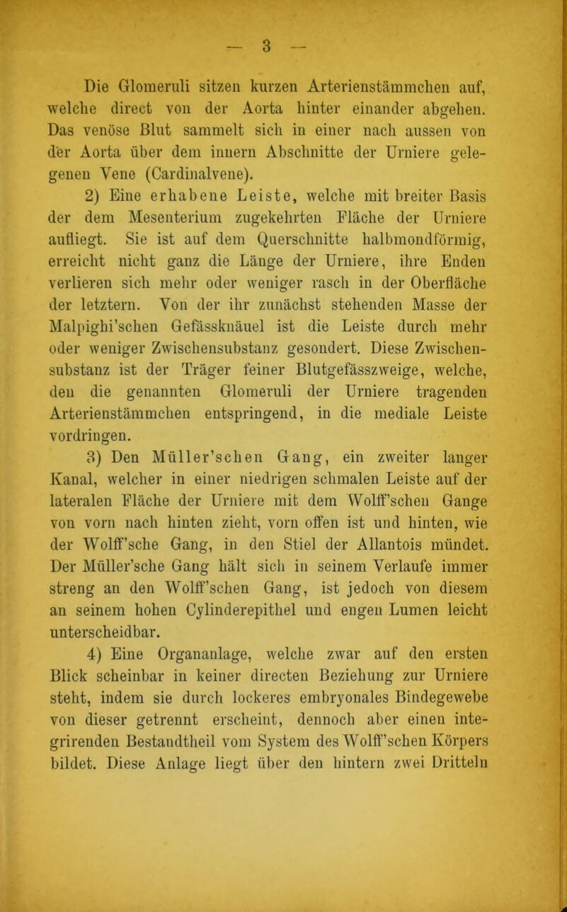 Die Glomeruli sitzen kurzen Arterienstämmchen auf, welche direct von der Aorta hinter einander abgehen. Das venöse Blut sammelt sich in einer nach aussen von der Aorta über dem inuern Abschnitte der Urniere gele- genen Vene (Cardinalvene). 2) Eine erhabene Leiste, welche mit breiter Basis der dem Mesenterium zugekehrten Fläche der Urniere aufliegt. Sie ist auf dem Querschnitte halbmondförmig, erreicht nicht ganz die Länge der Urniere, ihre Enden verlieren sich mehr oder weniger rasch in der Oberfläche der letztem. Von der ihr zunächst stehenden Masse der Malpighi’schen Gefässknäuel ist die Leiste durch mehr oder weniger Zwischensubstanz gesondert. Diese Zwischen- substanz ist der Träger feiner Blutgefässzweige, welche, den die genannten Glomeruli der Urniere tragenden Arterienstämmchen entspringend, in die mediale Leiste Vordringen. 3) Den Müller’schen Gang, ein zweiter langer Kanal, welcher in einer niedrigen schmalen Leiste auf der lateralen Fläche der Urniere mit dem WolfFschen Gange von vorn nach hinten zieht, vorn offen ist und hinten, wie der Wolff’sche Gang, in den Stiel der Allantois mündet. Der Müller’sche Gang hält sicli in seinem Verlaufe immer streng an den Wollfschen Gang, ist jedoch von diesem an seinem hohen Cylinderepithel und engen Lumen leicht unterscheidbar. 4) Eine Organanlage, welche zwar auf den ersten Blick scheinbar in keiner directen Beziehung zur Urniere steht, indem sie durch lockeres embryonales Bindegewebe von dieser getrennt erscheint, dennoch aber einen inte- grirenden Bestandtheil vom System des Wolffschen Körpers bildet. Diese Anlage liegt über den hintern zwei Dritteln