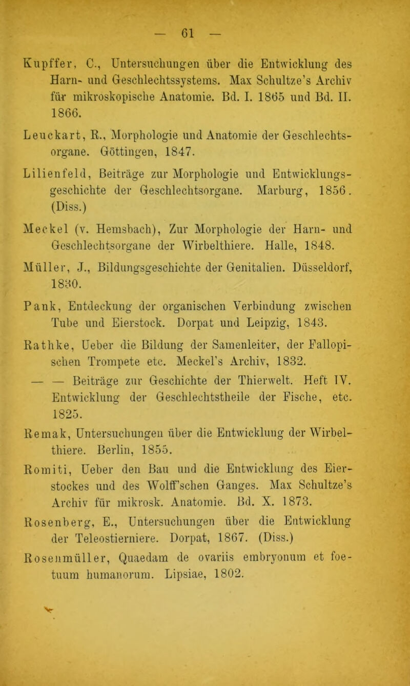 Kupffer, C., Untersuchungen über die Entwicklung des Harn- und Geschlechtssystems. Max Schultze’s Archiv für mikroskopische Anatomie. Bd. I. 1865 und Bd. II. 1866. Leuckart, R., Morphologie und Anatomie der Geschlechts- organe. Göttingen, 1847. Lilienfeld, Beiträge zur Morphologie und Entwicklungs- geschichte der Geschlechtsorgane. Marburg, 1856. (Diss.) Meckel (v. Hemsbach), Zur Morphologie der Harn- und Geschlechtsorgane der Wirbelthiere. Halle, 1848. Müller, J., Bildungsgeschichte der Genitalien. Düsseldorf, 1880. Pank, Entdeckung der organischen Verbindung zwischen Tube und Eierstock. Dorpat und Leipzig, 1843. Rathke, Ueber die Bildung der Samenleiter, der Fallopi- schen Trompete etc. Meckel’s Archiv, 1832. — — Beiträge zur Geschichte der Thier weit. Heft IV. Entwicklung der Geschlechtstheile der Fische, etc. 1825. Remak, Untersuchungen über die Entwicklung der Wirbel- thiere. Berlin, 1855. Romiti, Ueber den Bau und die Entwicklung des Eier- stockes und des Wolff’schen Ganges. Max Schultze’s Archiv für mikrosk. Anatomie. Bd. X. 1873. Rosenberg, E., Untersuchungen über die Entwicklung der Teleostierniere. Dorpat, 1867. (Diss.) Rosenmüller, Quaedam de ovariis embryonum et foe- tuum humanorum. Lipsiae, 1802. v