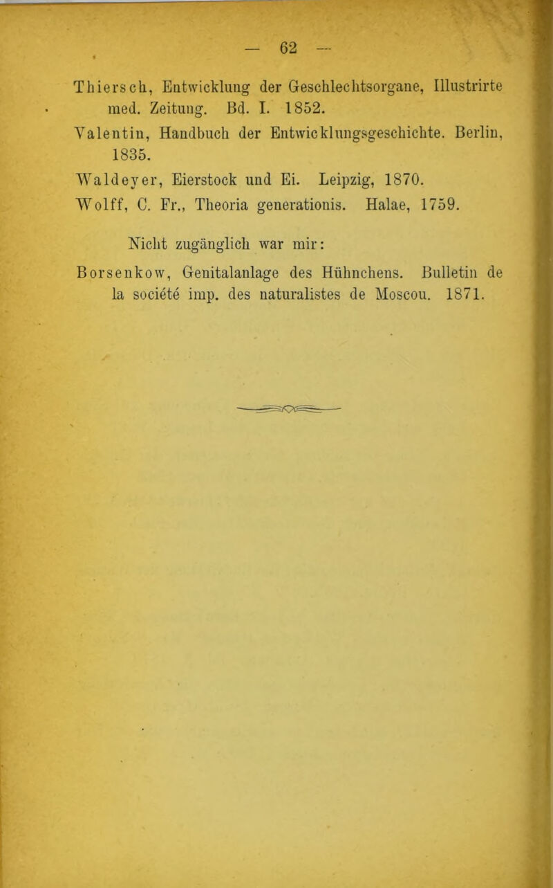 Thiersch, Entwicklung der Geschlechtsorgane, Illustrirte med. Zeitung. Bd. I. 1852. Valentin, Handbuch der Entwicklungsgeschichte. Berlin, 1835. Waldeyer, Eierstock und Ei. Leipzig, 1870. Wolff, C. Fr., Theoria generationis. Halae, 1759. Nicht zugänglich war mir: Borsenkow, Genitalaulage des Hühnchens. Bulletin de la societe imp. des naturalistes de Moscou. 1871.