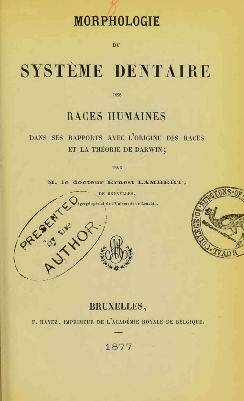 MORPHOLOGIE DU SYSTÈME DENTAIRE DES RACES HUMAINES DANS SES RAPPORTS AVEC L’ORIGINE DES RACES ET LA THÉORIE DE DARWIN j PAR M. le docteur Ernest LAMBERT, F. HAYEZ, IMPRIMEUR DE L’ACADÉMIE ROYALE DE BELGIQUE. 1877