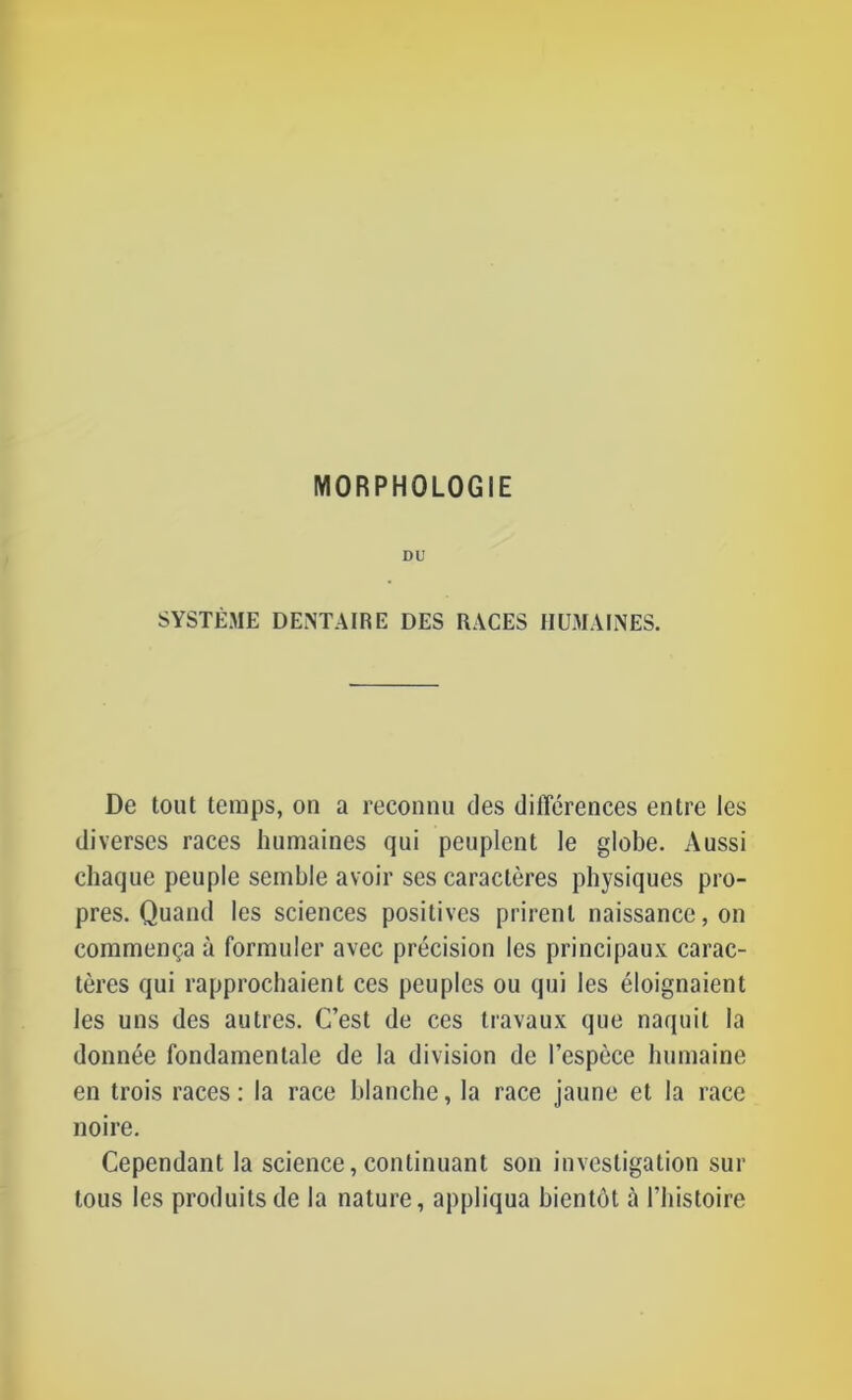 DU SYSTÈME DENTAIRE DES RACES HUMAINES. De tout temps, on a reconnu des différences entre les diverses races humaines qui peuplent le globe. Aussi chaque peuple semble avoir ses caractères physiques pro- pres. Quand les sciences positives prirent naissance, on commença à formuler avec précision les principaux carac- tères qui rapprochaient ces peuples ou qui les éloignaient les uns des autres. C’est de ces travaux que naquit la donnée fondamentale de la division de l’espèce humaine en trois races : la race blanche, la race jaune et la race noire. Cependant la science,continuant son investigation sur tous les produits de la nature, appliqua bientôt à l’histoire