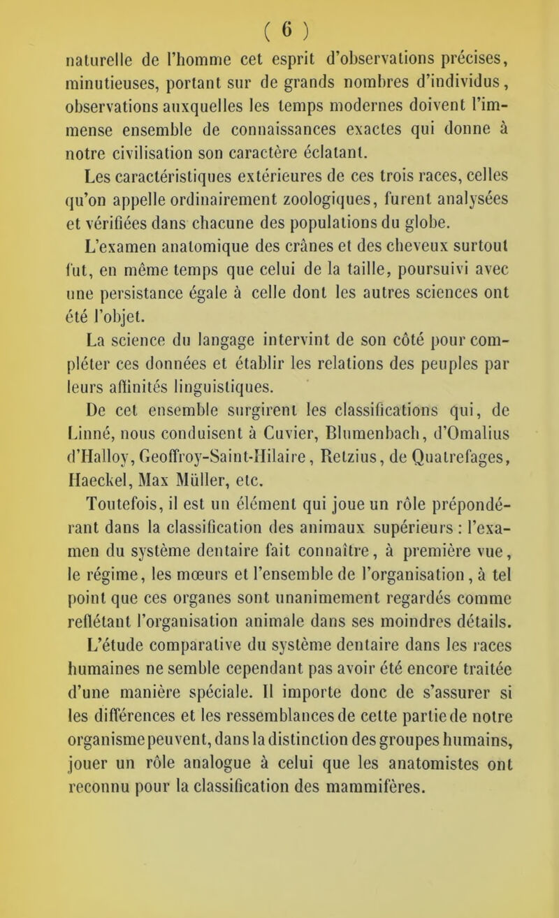 ( « ) naturelle de l’homme cet esprit d’observations précises, minutieuses, portant sur de grands nombres d’individus, observations auxquelles les temps modernes doivent l’im- mense ensemble de connaissances exactes qui donne à notre civilisation son caractère éclatant. Les caractéristiques extérieures de ces trois races, celles qu’on appelle ordinairement zoologiques, furent analysées et vérifiées dans chacune des populations du globe. L’examen anatomique des crânes et des cheveux surtout fut, en même temps que celui de la taille, poursuivi avec une persistance égale à celle dont les autres sciences ont été l’objet. La science du langage intervint de son côté pour com- pléter ces données et établir les relations des peuples par leurs affinités linguistiques. De cet ensemble surgirent les classifications qui, de Linné, nous conduisent à Cuvier, Blumenbach, d’Omalius d’Halloy, Geoffroy-Saint-IIilaire, Relzius, de Quatrefages, Haeckel, Max Millier, etc. Toutefois, il est un élément qui joue un rôle prépondé- rant dans la classification des animaux supérieurs: l’exa- men du système dentaire fait connaître, à première vue, le régime, les mœurs et l’ensemble de l’organisation , à tel point que ces organes sont unanimement regardés comme refiélanl l’organisation animale dans ses moindres détails. L’étude comparative du système dentaire dans les races humaines ne semble cependant pas avoir été encore traitée d’une manière spéciale. 11 importe donc de s’assurer si les différences et les ressemblances de cette partie de notre organisme peuvent, dans la distinction des groupes humains, jouer un rôle analogue à celui que les anatomistes ont reconnu pour la classification des mammifères.