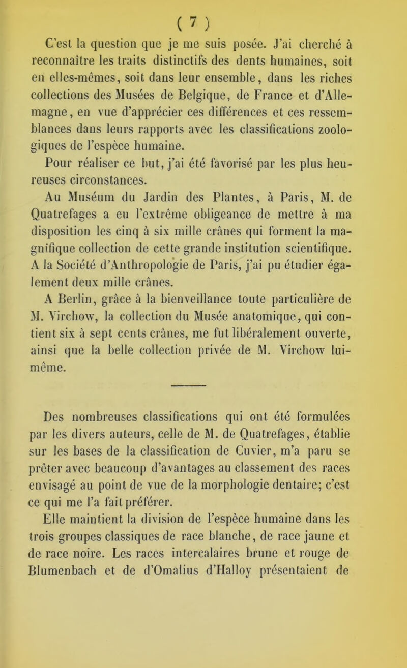 C’est la question que je me suis posée. J’ai cherché à reconnaître les traits distinctifs des dents humaines, soit en elles-mêmes, soit dans leur ensemble, dans les riches collections des Musées de Belgique, de France et d’Alle- magne, en vue d’apprécier ces différences et ces ressem- blances dans leurs rapports avec les classifications zoolo- giques de l’espèce humaine. Pour réaliser ce but, j’ai été favorisé par les plus heu- reuses circonstances. Au Muséum du Jardin des Plantes, à Paris, M. de Quatrefages a eu l’extrême obligeance de mettre à ma disposition les cinq à six mille crânes qui forment la ma- gnifique collection de cette grande institution scientifique. A la Société d’Anthropologie de Paris, j’ai pu étudier éga- lement deux mille crânes. A Berlin, grâce â la bienveillance toute particulière de M. Virchow, la collection du Musée anatomique, qui con- tient six à sept cents crânes, me fut libéralement ouverte, ainsi que la belle collection privée de M. Virchow lui- mème. Des nombreuses classifications qui ont été formulées par les divers auteurs, celle de M. de Quatrefages, établie sur les bases de la classification de Cuvier, m’a paru se prêter avec beaucoup d’avantages au classement des races envisagé au point de vue de la morphologie dentaire; c’est ce qui me l’a fait préférer. Elle maintient la division de l’espèce humaine dans les trois groupes classiques de race blanche, de race jaune et de race noire. Les races intercalaires brune et rouge de Blumenbach et de d’Omalius d’Halloy présentaient de