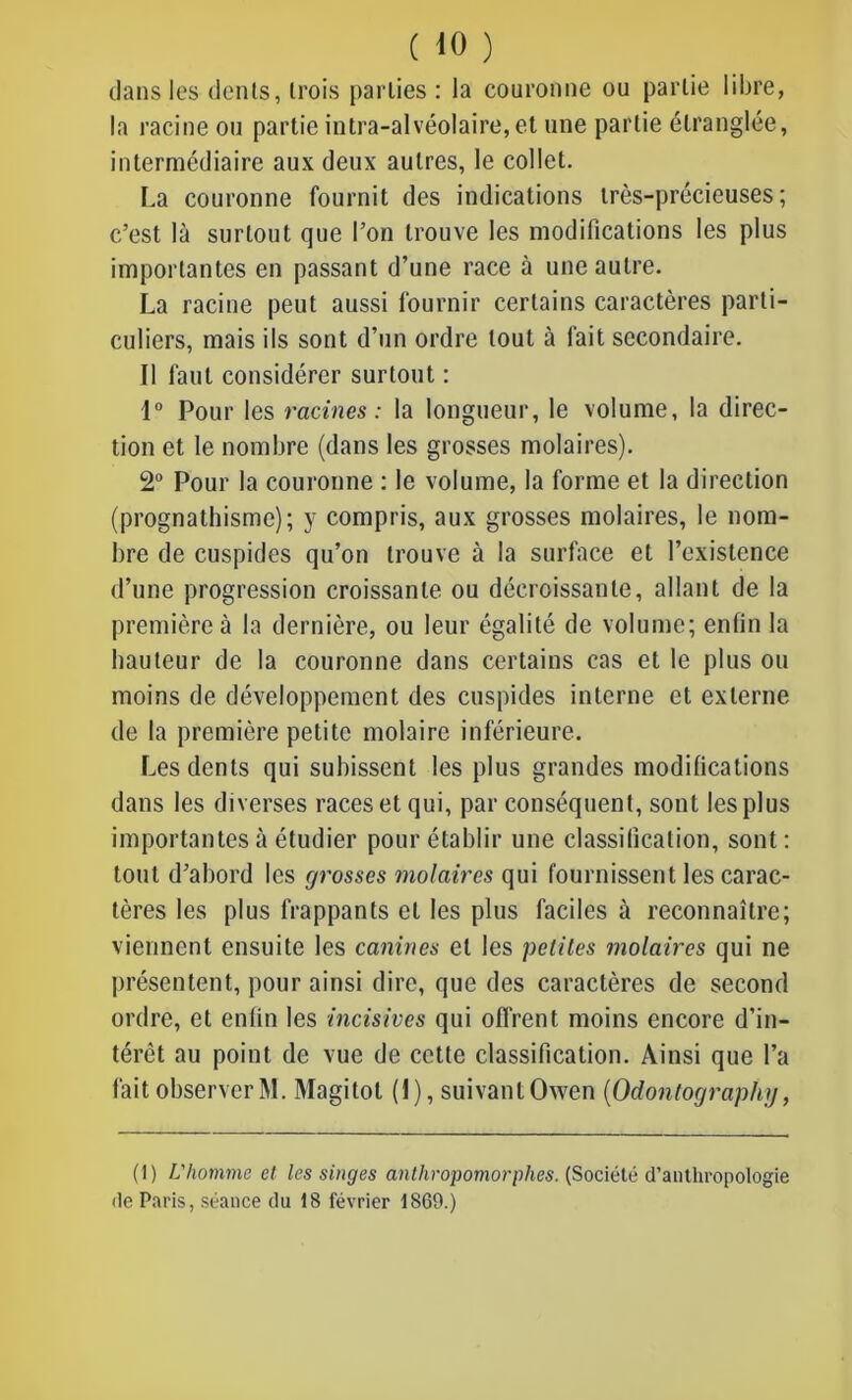 dans les dents, trois parties : la couronne ou partie libre, la racine ou partie intra-alvéolaire, et une partie étranglée, intermédiaire aux deux autres, le collet. La couronne fournit des indications très-précieuses; c’est là surtout que l’on trouve les modifications les plus importantes en passant d’une race à une autre. La racine peut aussi fournir certains caractères parti- culiers, mais ils sont d’un ordre tout à fait secondaire. Il faut considérer surtout : 1° Pour les racines: la longueur, le volume, la direc- tion et le nombre (dans les grosses molaires). 2° Pour la couronne : le volume, la forme et la direction (prognathisme); y compris, aux grosses molaires, le nom- bre de cuspides qu’on trouve à la surface et l’existence d’une progression croissante ou décroissante, allant de la première à la dernière, ou leur égalité de volume; enfin la hauteur de la couronne dans certains cas et le plus ou moins de développement des cuspides interne et externe de la première petite molaire inférieure. Les dents qui subissent les plus grandes modifications dans les diverses races et qui, par conséquent, sont les plus importantes à étudier pour établir une classification, sont : tout d’abord les grosses molaires qui fournissent les carac- tères les plus frappants et les plus faciles à reconnaître; viennent ensuite les canines et les petites molaires qui ne présentent, pour ainsi dire, que des caractères de second ordre, et enfin les incisives qui offrent moins encore d’in- térêt au point de vue de cette classification. Ainsi que l’a fait observer M. Magitot (I), suivant Owen (Odontography, (1) L'homme et les singes anthropomorphes. (Société d’authropologie de Paris, séance du 18 février 1869.)