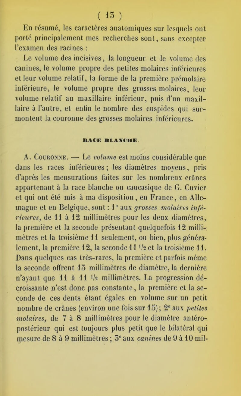 ( *3 ) En résumé, les caractères anatomiques sur lesquels ont porté principalement mes recherches sont, sans excepter l’examen des racines : Le volume des incisives, la longueur et le volume des canines, le volume propre des petites molaires inférieures et leur volume relatif, la forme de la première prémolaire inférieure, le volume propre des grosses molaires, leur volume relatif au maxillaire inférieur, puis d’un maxil- laire à l’autre, et enlin le nombre des cuspides qui sur- montent la couronne des grosses molaires inférieures. n.ICE Bli.INCHE. A. Couronne. — Le volume est moins considérable que dans les races inférieures; les diamètres moyens, pris d’après les mensurations faites sur les nombreux crânes appartenant à la race blanche ou caucasique de G. Cuvier et qui ont été mis à ma disposition, en France, en Alle- magne et en Belgique, sont : 1° aux grosses molaires infé- rieures, de H à 12 millimètres pour les deux diamètres, la première et la seconde présentant quelquefois 12 milli- mètres et la troisième 11 seulement, ou bien, plus généra- lement, la première 12, la seconde 11 */2 et la troisième 11. Dans quelques cas très-rares, la première et parfois même la seconde offrent 13 millimètres de diamètre, la dernière n’ayant que 11 à 11 lh millimètres. La progression dé- croissante n’est donc pas constante, la première et la se- conde de ces dents étant égales en volume sur un petit nombre de crânes (environ une fois sur 15); 2° aux petites molaires, de 7 à 8 millimètres pour le diamètre antéro- postérieur qui est toujours plus petit que le bilatéral qui mesure de 8 à 9 millimètres ; 5° aux canines de 9 à 10 mil-
