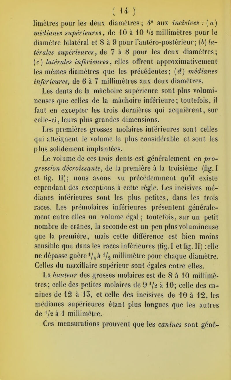 Iimèlres pour les deux diamètres; 4° aux incisives : (a) médianes supérieures, de 10 à 10 */2 millimètres pour le diamètre bilatéral et 8 à 9 pour l’antéro-postérieur; (b) la- térales supérieures, de 7 à 8 pour les deux diamètres; (c) latérales inférieures, elles offrent approximativement les mêmes diamètres que les précédentes; (d) médianes inférieures, de 6 à 7 millimètres aux deux diamètres. Les dents de la mâchoire supérieure sont plus volumi- neuses que celles de la mâchoire inférieure; toutefois, il faut en excepter les trois dernières qui acquièrent, sur celle-ci, leurs plus grandes dimensions. Les premières grosses molaires inférieures sont celles qui atteignent le volume le plus considérable et sont les plus solidement implantées. Le volume de ces trois dents est généralement en pro- gression décroissante, de la première à la troisième (fig. I et 11g. II); nous avons vu précédemment qu’il existe cependant des exceptions à cette règle. Les incisives mé- dianes inférieures sont les plus petites, dans les trois races. Les prémolaires inférieures présentent générale- ment entre elles un volume égal; toutefois, sur un petit nombre de crânes, la seconde est un peu plus volumineuse que la première, mais cette différence est bien moins sensible que dans les races inférieures (lig. I et fig. II) : elle ne dépasse guère '/4à */a millimètre pour chaque diamètre. Celles du maxillaire supérieur sont égales entre elles. La hauteur des grosses molaires est de 8 à 10 millimè- tres; celle des petites molaires de 9 '/a à 10; celle des ca- nines de 12 à 15, et celle des incisives de 10 à 12, les médianes supérieures étant plus longues que les autres de */2 à 1 millimètre. Ces mensurations prouvent que les canines sont géné-
