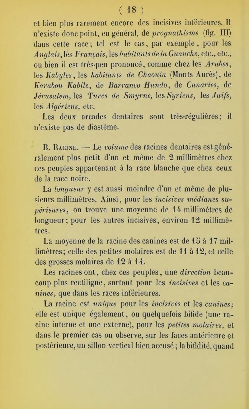 et bien plus rarement encore des incisives inférieures. Il n’existe donc point, en général, de prognathisme (fig. III) dans cette race; tel est le cas, par exemple, pour les Anglais, les Français, les habitants de la Guanche, etc., etc., ou bien il est très-peu prononcé, comme chez les Arabes, les Kabyles, les habitants de Chaouia (Monts Aurès), de Karabou Kabile, de Barranco Hnndo, de Canaries, de Jérusalem, les Turcs de Smyrne, les Syriens, les Juifs, les Algériens, etc. Les deux arcades dentaires sont très-régulières; il n’existe pas de diaslème. B. Racine. — Le volume des racines dentaires est géné- ralement plus petit d’un et même de 2 millimètres chez ces peuples appartenant à la race blanche que chez ceux de la race noire. La longueur y est aussi moindre d’un et même de plu- sieurs millimètres. Ainsi, pour les incisives médianes su- périeures, on trouve une moyenne de 14 millimètres de longueur; pour les autres incisives, environ 12 millimè- tres. La moyenne de la racine des canines est de 15 à 17 mil- limètres; celle des petites molaires est de 11 à 12, et celle des grosses molaires de 12 à 14. Les racines ont, chez ces peuples, une direction beau- coup plus rectiligne, surtout pour les incisives et les ca- nines, que dans les races inférieures. La racine est unique pour les incisives et les canines; elle est unique également, ou quelquefois bifide (une ra- cine interne et une externe), pour les petites molaires, et dans le premier cas on observe, sur les faces antérieure et postérieure,un sillon vertical bien accusé; labifidité,quand