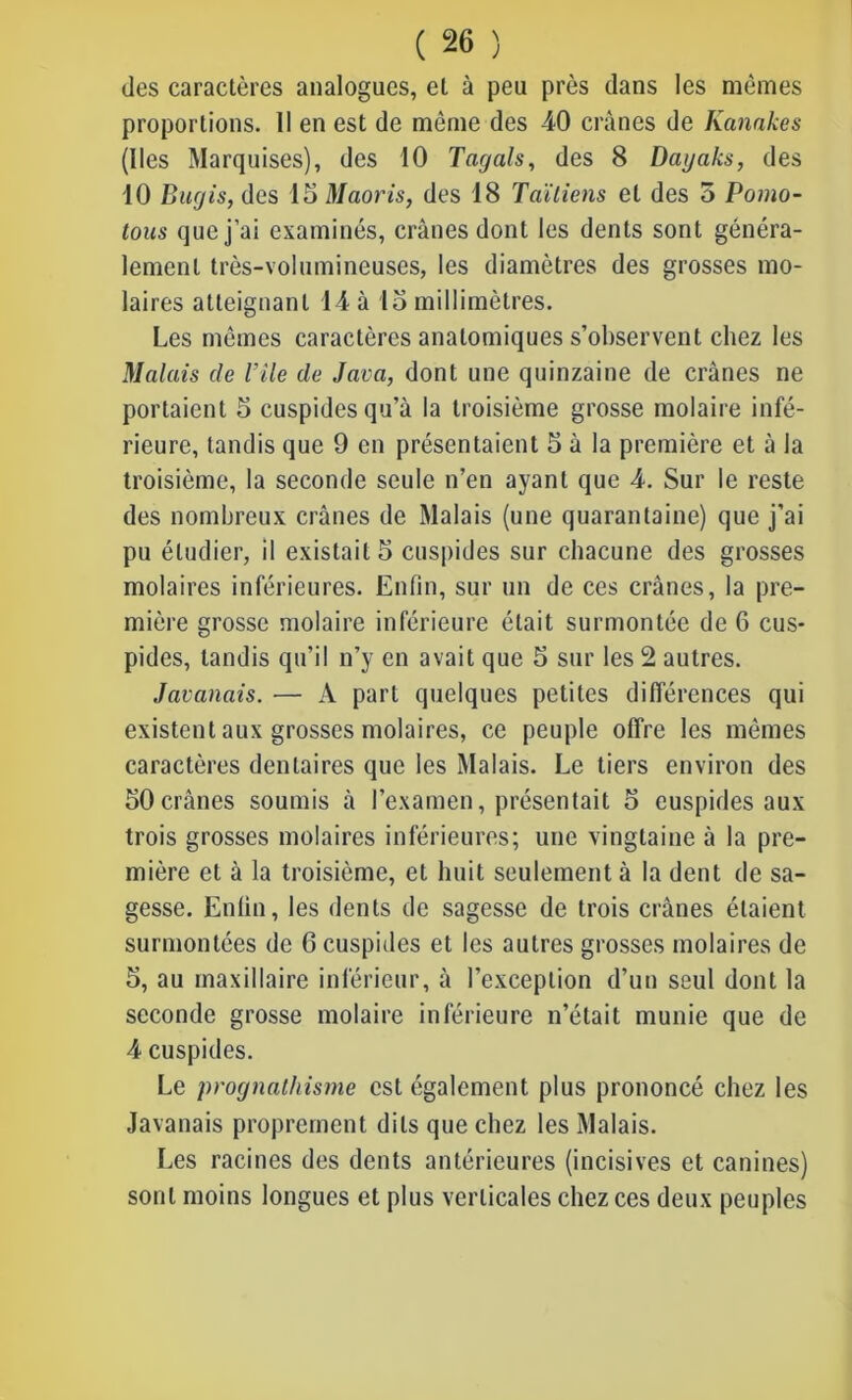 des caractères analogues, et à peu près dans les mêmes proportions. 11 en est de même des -40 crânes de Kanakes (lies Marquises), des 10 Tagals, des 8 Dayaks, des 10 Bucjis, des 15 Maoris, des 18 Taïliens et des o Pomo- tous que j’ai examinés, crânes dont les dents sont généra- lement très-volumineuses, les diamètres des grosses mo- laires atteignant 14 à 15 millimètres. Les mêmes caractères anatomiques s’observent chez les Malais de Vile de Java, dont une quinzaine de crânes ne portaient 5 cuspidesqu’â la troisième grosse molaire infé- rieure, tandis que 9 en présentaient 5 à la première et à la troisième, la seconde seule n’en ayant que 4. Sur le reste des nombreux crânes de Malais (une quarantaine) que j'ai pu étudier, il existait 5 cuspides sur chacune des grosses molaires inférieures. Enfin, sur un de ces crânes, la pre- mière grosse molaire inférieure était surmontée de 6 cus- pides, tandis qu’il n’y en avait que 5 sur les 2 autres. Javanais. — A part quelques petites différences qui existent aux grosses molaires, ce peuple offre les mêmes caractères dentaires que les Malais. Le tiers environ des 50crânes soumis à l’examen, présentait 5 cuspides aux trois grosses molaires inférieures; une vingtaine à la pre- mière et à la troisième, et huit seulement à la dent de sa- gesse. Enfin, les dents de sagesse de trois crânes étaient surmontées de 6 cuspides et les autres grosses molaires de 5, au maxillaire inférieur, à l’exception d’un seul dont la seconde grosse molaire inférieure n’était munie que de 4 cuspides. Le prognathisme est également plus prononcé chez les Javanais proprement dits que chez les Malais. Les racines des dents antérieures (incisives et canines) sont moins longues et plus verticales chez ces deux peuples