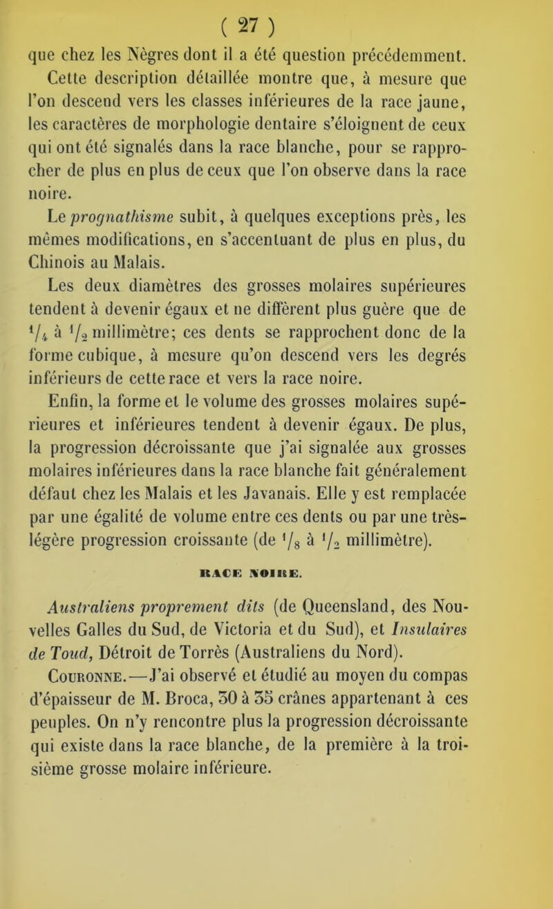 que chez les Nègres dont il a été question précédemment. Cette description détaillée montre que, à mesure que l’on descend vers les classes inférieures de la race jaune, les caractères de morphologie dentaire s’éloignent de ceux qui ont été signalés dans la race blanche, pour se rappro- cher de plus en plus de ceux que l’on observe dans la race noire. Le prognathisme subit, à quelques exceptions près, les mêmes modifications, en s’accentuant de plus en plus, du Chinois au Malais. Les deux diamètres des grosses molaires supérieures tendent à devenir égaux et ne diffèrent plus guère que de */4 à f/2 millimètre; ces dents se rapprochent donc de la forme cubique, à mesure qu’on descend vers les degrés inférieurs de cette race et vers la race noire. Enfin, la forme et le volume des grosses molaires supé- rieures et inférieures tendent à devenir égaux. De plus, la progression décroissante que j’ai signalée aux grosses molaires inférieures dans la race blanche fait généralement défaut chez les Malais et les Javanais. Elle y est remplacée par une égalité de volume entre ces dents ou par une très- légère progression croissante (de '/s à V2 millimètre). llACi: KOIKE. Australiens proprement dits (de Queensland, des Nou- velles Galles du Sud, de Victoria et du Sud), et Insulaires de Toud, Détroit deTorrès (Australiens du Nord). Couronne.—J’ai observé et étudié au moyen du compas d’épaisseur de M. Broca, 50 à 35 crânes appartenant à ces peuples. On n’y rencontre plus la progression décroissante qui existe dans la race blanche, de la première à la troi- sième grosse molaire inférieure.