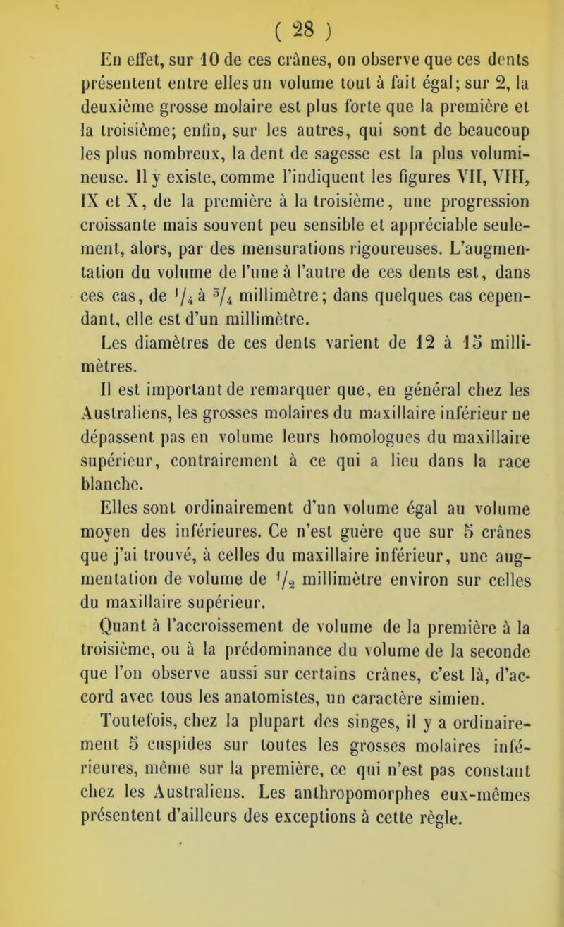 En effet, sur 10 de ces crânes, on observe que ces dents présentent entre elles un volume tout à fait égal; sur 2, la deuxième grosse molaire est plus forte que la première et la troisième; enfin, sur les autres, qui sont de beaucoup les plus nombreux, la dent de sagesse est la plus volumi- neuse. 11 y existe, comme l’indiquent les figures YIÏ, VIH, IX et X, de la première à la troisième, une progression croissante mais souvent peu sensible et appréciable seule- ment, alors, par des mensurations rigoureuses. L’augmen- tation du volume de l’une à l’autre de ces dents est, dans ces cas, de '//» à 3/4 millimètre; dans quelques cas cepen- dant, elle est d’un millimètre. Les diamètres de ces dents varient de 12 à lo milli- mètres. Il est important de remarquer que, en général chez les Australiens, les grosses molaires du maxillaire inférieur ne dépassent pas en volume leurs homologues du maxillaire supérieur, contrairement a ce qui a lieu dans la race blanche. Elles sont ordinairement d’un volume égal au volume moyen des inférieures. Ce n’est guère que sur 5 crânes que j’ai trouvé, à celles du maxillaire inférieur, une aug- mentation de volume de '/2 millimètre environ sur celles du maxillaire supérieur. Quant à l’accroissement de volume de la première à la troisième, ou à la prédominance du volume de la seconde que l’on observe aussi sur certains crânes, c’est là, d’ac- cord avec tous les anatomistes, un caractère simien. Toutefois, chez la plupart des singes, il y a ordinaire- ment 5 cuspides sur toutes les grosses molaires infé- rieures, même sur la première, ce qui n’est pas constant chez les Australiens. Les anthropomorphes eux-mêmes présentent d’ailleurs des exceptions à cette règle.