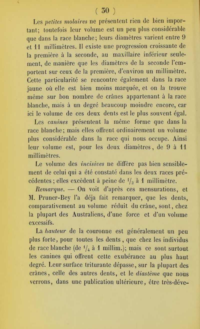Les petites molaires ne présentent rien de bien impor- tant; toutefois leur volume est un peu plus considérable que dans la race blanche; leurs diamètres varient entre 9 et 11 millimètres. Il existe une progression croissante de la première à la seconde, au maxillaire inférieur seule- ment, de manière que les diamètres de la seconde l’em- portent sur ceux de la première, d’environ un millimètre. Cette particularité se rencontre également dans la race jaune où elle est bien moins marquée, et on la trouve même sur bon nombre de crânes appartenant à la race blanche, mais à un degré beaucoup moindre encore, car ici le volume de ces deux dents est le plus souvent égal. Les canines présentent la même forme que dans la race blanche; mais elles offrent ordinairement un volume plus considérable dans la race qui nous occupe. Ainsi leur volume est, pour les deux diamètres, de 9 à 11 millimètres. Le volume des incisives ne diffère pas bien sensible- ment de celui qui a été constaté dans les deux races pré- cédentes; elles excèdent à peine de l/2 à 1 millimètre. Remarque. — On voit d’après ces mensurations, et M. Pruner-Bey l’a déjà fait remarquer, que les dents, comparativement au volume réduit du crâne, sont, chez la plupart des Australiens, d’une force et d’un volume excessifs. La hauteur de la couronne est généralement un peu plus forte, pour toutes les dents, que chez les individus de race blanche (de d/4 à 1 millim.); mais ce sont surtout les canines qui offrent celte exubérance au plus haut degré. Leur surface triturante dépasse, sur la plupart des crânes, celle des autres dents, et le diastème que nous verrons, dans une publication ultérieure, être très-déve-