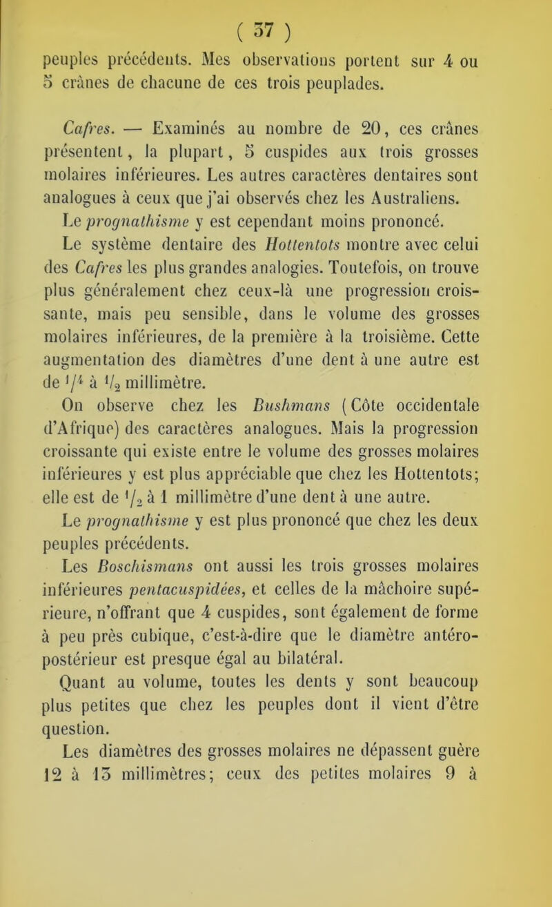 peuples précédents. Mes observations portent sur 4 ou o crânes de chacune de ces trois peuplades. Cafres. — Examinés au nombre de 20, ces crânes présentent, la plupart, 5 cuspides aux trois grosses molaires inférieures. Les autres caractères dentaires sont analogues à ceux que j’ai observés chez les Australiens. Le prognathisme y est cependant moins prononcé. Le système dentaire des Hottentots montre avec celui des Cafres les plus grandes analogies. Toutefois, on trouve plus généralement chez ceux-là une progression crois- sante, mais peu sensible, dans le volume des grosses molaires inférieures, de la première à la troisième. Cette augmentation des diamètres d’une dent à une autre est de lll à Vçj millimètre. On observe chez les Bushmans (Côte occidentale d’Afrique) des caractères analogues. Mais la progression croissante qui existe entre le volume des grosses molaires inférieures y est plus appréciable que chez les Hottentots; elle est de l/2 à 1 millimètre d’une dent à une autre. Le prognathisme y est plus prononcé que chez les deux peuples précédents. Les Boschismans ont aussi les trois grosses molaires inférieures pentacuspiclces, et celles de la mâchoire supé- rieure, n’offrant que 4 cuspides, sont également de forme à peu près cubique, c’est-à-dire que le diamètre antéro- postérieur est presque égal au bilatéral. Quant au volume, toutes les dents y sont beaucoup plus petites que chez les peuples dont il vient d’être question. Les diamètres des grosses molaires ne dépassent guère 12 à 15 millimètres; ceux des petites molaires 9 à