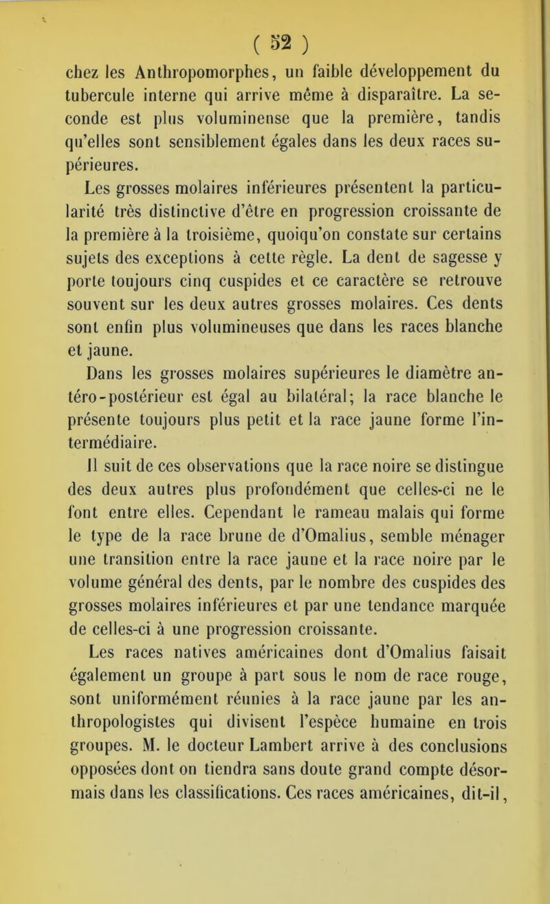 chez les Anthropomorphes, un faihle développement du tubercule interne qui arrive même à disparaître. La se- conde est plus volumineuse que la première, tandis qu’elles sont sensiblement égales dans les deux races su- périeures. Les grosses molaires inférieures présentent la particu- larité très distinctive d’être en progression croissante de la première à la troisième, quoiqu’on constate sur certains sujets des exceptions à cette règle. La dent de sagesse y porte toujours cinq cuspides et ce caractère se retrouve souvent sur les deux autres grosses molaires. Ces dents sont enfin plus volumineuses que dans les races blanche et jaune. Dans les grosses molaires supérieures le diamètre an- téro-postérieur est égal au bilatéral; la race blanche le présente toujours plus petit et la race jaune forme l’in- termédiaire. 11 suit de ces observations que la race noire se distingue des deux autres plus profondément que celles-ci ne le font entre elles. Cependant le rameau malais qui forme le type de la race brune de d’Omalius, semble ménager une transition entre la race jaune et la race noire par le volume général des dents, par le nombre des cuspides des grosses molaires inférieures et par une tendance marquée de celles-ci à une progression croissante. Les races natives américaines dont d’Omalius faisait également un groupe à part sous le nom de race rouge, sont uniformément réunies à la race jaune par les an- thropologistes qui divisent l’espèce humaine en trois groupes. M. le docteur Lambert arrive à des conclusions opposées dont on tiendra sans doute grand compte désor- mais dans les classifications. Ces races américaines, dit-il,