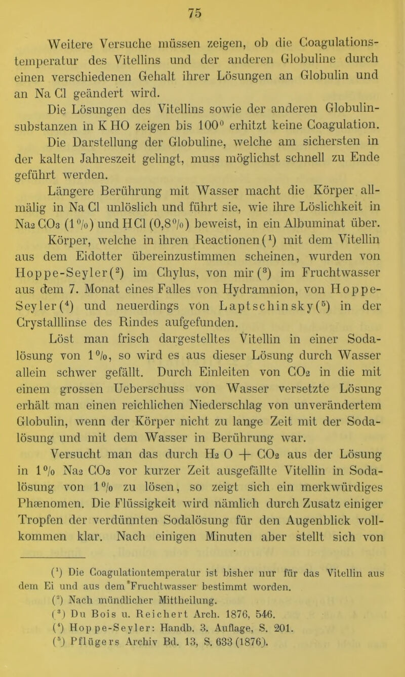 Weitere Versuche müssen zeigen, ob die Coagulations- temperatur des Vitellins und der anderen Globuline durch einen verschiedenen Gehalt ihrer Lösungen an Globulin und an Na CI geändert wird. Die Lösungen des Vitellins sowie der anderen Globulin- substanzen in K HO zeigen bis 100° erhitzt keine Coagulation. Die Darstellung der Globuline, welche am sichersten in der kalten Jahreszeit gelingt, muss möglichst schnell zu Ende geführt werden. Längere Berührung mit Wasser macht die Körper all- mälig in Na CI unlöslich und führt sie, wie ihre Löslichkeit in Na2 CO3 (l°/o) und HCl (0,8%) beweist, in ein Albuminat über. Körper, welche in ihren Reactionen(1) mit dem Vitellin aus dem Eidotter übereinzustimmen scheinen, wurden von Hoppe-Seyler (2) im Chylus, von mir (8) im Fruchtwasser aus dem 7. Monat eines Falles von Hydramnion, von Hoppe- Seyler^) und neuerdings von Laptschinsky(5) in der Crystalllinse des Rindes aufgefunden. Löst man frisch dargestelltes Vitellin in einer Soda- lösung von 1%, so wird es aus dieser Lösung durch Wasser allein schwer gefällt. Durch Einleiten von CO2 in die mit einem grossen Ueberschuss von Wasser versetzte Lösung erhält man einen reichlichen Niederschlag von unverändertem Globulin, wenn der Körper nicht zu lange Zeit mit der Soda- lösung und mit dem Wasser in Berührung war. Versucht man das durch H2 0 -f- CO2 aus der Lösung in 1% Na2 CO3 vor kurzer Zeit ausgefällte Vitellin in Soda- lösung von 1 % zu lösen, so zeigt sich ein merkwürdiges Phsenomen. Die Flüssigkeit wird nämlich durch Zusatz einiger Tropfen der verdünnten Sodalösung für den Augenblick voll- kommen klar. Nach einigen Minuten aber stellt sich von C) Die Goagulationtemperatur ist bisher nur für das Vitellin aus dem Ei und aus dem'Fruchtwasser bestimmt worden. O Nach mündlicher Mittheilung. (* *) Du Bois u. Reichert Arch. 1876, 546. (*) Hoppe-Seyler: Handb. 3. Auflage, S. 201. (5) Pflügers Archiv Bd. 13, S. 633(1876).